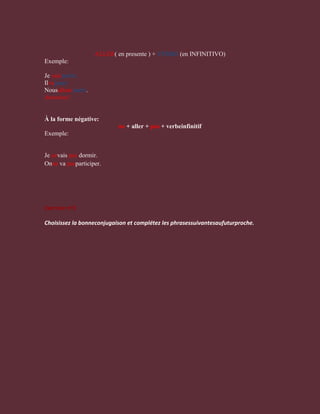 ALLER( en presente ) + VERBO (en INFINITIVO)
Exemple:

Je vaisparler.
Ilvajouer.
Nousallonspartir.
Attention!


À la forme négative:
                            ne + aller + pas + verbeinfinitif
Exemple:


Je nevais pas dormir.
Onne va pasparticiper.




Exercice nº1

Choisissez la bonneconjugaison et complétez les phrasessuivantesaufuturproche.
 