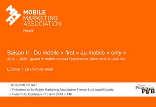 Saison II - Du mobile « first » au mobile « only »
2015 – 2020 : quand le mobile enrichit l’expérience client dans la vraie vie
Episode 1. Le Point de vente
Renaud MENERAT
// Président de la Mobile Marketing Association France & de userADgents
// Futur Pub- Bordeaux - 10 avril 2014 – 14h
 