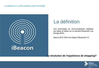 3
La définition
Une technologie de micro-localisation labélisée
par Apple et basée sur le standard Bluetooth Low
Energy (BLE).
Depuis 2010, BLE est intégré à Bluetooth 4.0.
LE MOBILE ET LA RELATION CLIENT IN-STORE
La révolution de l’expérience de shopping?
 