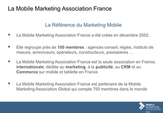 La Mobile Marketing Association France
La Référence du Marketing Mobile
 La Mobile Marketing Association France a été créée en décembre 2002.
 Elle regroupe près de 100 membres : agences conseil, régies, instituts de
mesure, annonceurs, opérateurs, constructeurs, prestataires …
 La Mobile Marketing Association France est la seule association en France,
internationale, dédiée au marketing, à la publicité, au CRM et au
Commerce sur mobile et tablette en France
 La Mobile Marketing Association France est partenaire de la Mobile
Marketing Association Global qui compte 750 membres dans le monde
 