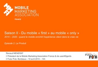 Saison II - Du mobile « first » au mobile « only »
2015 – 2020 : quand le mobile enrichit l’expérience client dans la vraie vie
Episode 2. Le Produit
Renaud MENERAT
// Président de la Mobile Marketing Association France & de userADgents
// Futur Pub- Bordeaux - 10 avril 2014 – 14h
 