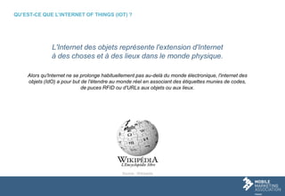 QU’EST-CE QUE L’INTERNET OF THINGS (IOT) ?
L'Internet des objets représente l'extension d'Internet
à des choses et à des lieux dans le monde physique.
Alors qu'Internet ne se prolonge habituellement pas au-delà du monde électronique, l'internet des
objets (IdO) a pour but de l'étendre au monde réel en associant des étiquettes munies de codes,
de puces RFID ou d'URLs aux objets ou aux lieux.
Source : Wikipedia
 