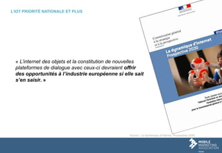 L’IOT PRIORITÉ NATIONALE ET PLUS
« L’internet des objets et la constitution de nouvelles
plateformes de dialogue avec ceux-ci devraient offrir
des opportunités à l’industrie européenne si elle sait
s’en saisir. »
Source : La dynamique d’Internet, Prospective 2030
 