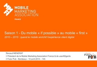 Saison 1 - Du mobile « if possible » au mobile « first »
2010 – 2015 : quand le mobile enrichit l’expérience client digital
Renaud MENERAT
// Président de la Mobile Marketing Association France & de userADgents
// Futur Pub - Bordeaux - 10 avril 2014 – 14h
 