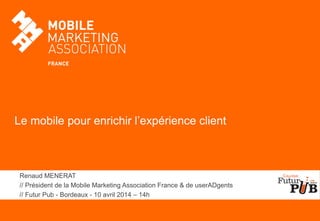 Le mobile pour enrichir l’expérience client
Renaud MENERAT
// Président de la Mobile Marketing Association France & de userADgents
// Futur Pub - Bordeaux - 10 avril 2014 – 14h
 
