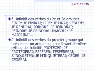 à l’infinitif des verbes du 2e et 3e groupes: FINIR: JE FINIRAI; LIRE: JE LIRAI; RENDRE: JE RENDRAI; JOINDRE: JE JOINDRAI; PEINDRE: JE PEINDRAI; MAIGRIR: JE MAIGRIRAI... à l’infinitif des verbes du premier groupe qui présentent un accent aigu sur l’avant-dernière syllabe de l’infinitif: PROTÉGER: JE PROTÉGERAI; ESPÉRER: J’ESPÉRERAI; S’INQUIÉTER: JE M’INQUIÉTERAI; CÉDER: JE CÉDERAI. FORMATION 