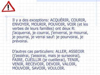 Il y a des exceptions: ACQUÉRIR, COURIR, ENVOYER, MOURIR, POUVOIR, VOIR (et les verbes de leurs familles) ont deux R: j’acquerrai, je courrai, j’enverrai, je mourrai, je pourrai, je verrai sauf: je pourvoirai, je prévoirai. D’autres cas particuliers: ALLER, ASSEOIR (j’assiérai, j’assoirai, mais je surseoirai), FAIRE, CUEILLIR (je cueillerai), TENIR, VENIR, RECEVOIR, DEVOIR, VALOIR, MOUVOIR, SAVOIR, VOULOIR. 