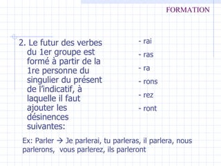 2. Le futur des verbes du 1er groupe est formé à partir de la 1re personne du singulier du présent de l’indicatif, à laquelle il faut ajouter les désinences suivantes: - rai - ras - ra - rons - rez - ront Ex: Parler    Je parlerai, tu parleras, il parlera, nous parlerons,  vous parlerez, ils parleront FORMATION 