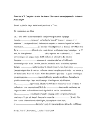Exercice N°5: Complétez le texte du Nouvel Observateur en conjuguant les verbes au
futur simple

Jamais la planète rouge n'a été aussi proche de la Terre

On va marcher sur Mars

Le 27 août 2003, un vaisseau spatial français transportant un équipage
humain ...................... (se poser) sur la planète Mars à 9 heures 51 minutes et 14
secondes TU (temps universel). Selon notre enquête, ce vaisseau, baptisé le Camille-
Flammarion, ........................... (se poser) à l'instant précis où la distance entre Mars et la
Terre ........................... (être) la plus courte depuis le début des temps historiques : le 27
août, les deux planètes ......................... (être) séparées par exactement 0,37272 unité
astronomique, soit un peu moins de 56 millions de kilomètres. La mission
française .............................. (marquer) le coup d'envoi d'une véritable ruée
astronomique vers Mars. En effet, dans les prochains mois, un nombre important
d'engins ....................... (débarquer) sur la planète rouge. Leurs observations ...................
(permettre) peut-être de trancher enfin une controverse plus que séculaire : oui ou non, y
a-t-il une forme de vie sur Mars ? Avant de connaître - peut-être - la gloire scientifique,
nos explorateurs ...................... (devoir) affronter les rudes conditions d'une planète
glaciale et désertique. Sous un ciel orange, éclairés par un soleil hésitant,
ils ............................ (parcourir), à bord d'un 4x4 Rover pressurisé, un sol accidenté et
caillouteux. Leur progression difficile les ......................... (exposer) à tout instant au
risque de verser en franchissant une irrégularité de terrain. Leur véhicule
ne ........................... (constituer) qu'un abri précaire contre les terribles tornades
martiennes. Et qui sait à quels dangers inconnus ils ............................... (devoir) faire
face ? Leurs connaissances scientifiques, si complètes soient-elles,
n' ......................................... (apporter) peut-être pas une réponse à tous les problèmes.


In : Le Nouvel Observateur, 31 juillet- 6 août 2003
 