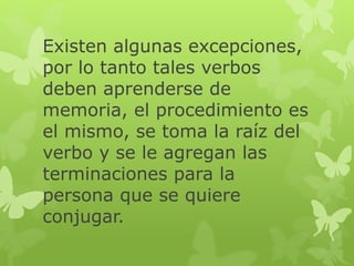 Existen algunas excepciones,
por lo tanto tales verbos
deben aprenderse de
memoria, el procedimiento es
el mismo, se toma la raíz del
verbo y se le agregan las
terminaciones para la
persona que se quiere
conjugar.
 