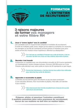 FORMATION
                                               À L’ENTRETIEN
                                            DE RECRUTEMENT



     3 raisons majeures
     de former vos managers
     et votre filière RH

1.   Jouer à “armes égales” avec le candidat
     Les candidats sont en moyenne bien préparés à l’entretien de recrutement.
     Il existe de multiples outils, livres, stages qui les aident à s’entraîner. En revanche,
     les managers ou les RH de l’entreprise arrivent parfois à l’entretien avec pour
     seules armes leur intuition et leur expérience. Attention au déséquilibre !

                      Ce n’est pas au candidat d’imposer son code de lecture, c’est au
                      recruteur de faire son choix sur des critères rationnels et précis.


2.   Recruter c’est investir
     Embaucher un candidat avec une rémunération annuelle de 50 K euros représente
     un investissement, toutes charges incluses, d’environ 250 000 euros sur 3 ans.
     Prendre cette décision seul, sans outils en moins de 2H représente un pari risqué.

                      Former les interviewers, c’est leur donner les outils et les méthodes
                      pour sécuriser leur prise de décision.


3.   Apprendre à reconnaître la pépite
     L’entretien de recrutement peut vite devenir un jeu de dupe conduisant
     à une mauvaise décision. Pour reconnaître la pépite, il faut aller voir derrière
     le jeu d’acteur.


                      Des interviewers bien formés doublent leurs chances de succès
                      dans leurs recrutements.




    Préparer, piloter et ponctuer l’entretien constituent
 3 maillons essentiels dans votre processus de recrutement.
    Aucun de ces maillons ne doit être un maillon faible.
 