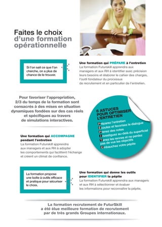 Faites le choix
 d’une formation
 opérationnelle

                                            Une formation qui PRÉPARE à l’entretien
        Si l’on sait ce que l’on            La formation Futurskill apprendra aux
        cherche, on a plus de               managers et aux RH à identifier avec précision
        chance de le trouver.               leurs besoins et élaborer le cahier des charges,
                                            l’outil fondateur du processus
                                            de recrutement et en particulier de l’entretien.



    Pour favoriser l’appropriation,
  2/3 du temps de la formation sont
 consacrés à des mises en situation
                                                              ES
dynamiques fondées sur des cas réels                   6 ASTUC TIMISER
       et spécifiques au travers                       P OUR OP IEN
                                                              T
     de simulations interactives.                      L’ENTRE
                                                                   l’entretien
                                                         P réparez             z le dialo
                                                                                         gue
                                                                     t favorise
                                                         É coutez e
                                                                      s notes               iciel
                                                         P renez de               du superf
                                                                      ez au-delà
    Une formation qui ACCOMPAGNE                          I nvestigu              ne perdez
                                                                       rennes et
    pendant l’entretien                                   T enez les les objectifs
                                                          pas de v  ue
    La formation Futurskill apprendra                                             épite
                                                                       ez votre p
    aux managers et aux RH à adopter                        E mbauch
    les comportements qui facilitent l’échange
    et créent un climat de confiance.




                                            Une formation qui donne les outils
       La formation propose
       une boîte à outils efficace          pour IDENTIFIER la pépite
       et pratique pour sécuriser           La formation Futurskill apprendra aux managers
       le choix.                            et aux RH à sélectionner et évaluer
                                            les informations pour reconnaître la pépite.




                       La formation recrutement de FuturSkill
                   a été élue meilleure formation de recrutement
                     par de très grands Groupes internationaux.
 