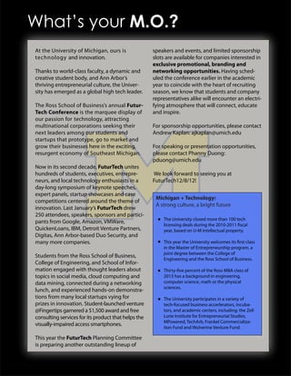 What’s your M.O.?
At the University of Michigan, ours is               speakers and events, and limited sponsorship
technology and innovation.                           slots are available for companies interested in
                                                     exclusive promotional, branding and
Thanks to world-class faculty, a dynamic and         networking opportunities. Having sched-
creative student body, and Ann Arbor’s               uled the conference earlier in the academic
thriving entrepreneurial culture, the Univer-        year to coincide with the heart of recruiting
sity has emerged as a global high tech leader.       season, we know that students and company
                                                     representatives alike will encounter an electri-
The Ross School of Business’s annual Futur-          fying atmosphere that will connect, educate
Tech Conference is the marquee display of            and inspire.
our passion for technology, attracting
multinational corporations seeking their             For sponsorship opportunities, please contact
next leaders among our students and                  Andrew Kaplan: ajkaplan@umich.edu
startups that prototype, go to market and
grow their businesses here in the exciting,          For speaking or presentation opportunities,
resurgent economy of Southeast Michigan.             please contact Phanny Duong:
                                                     pduong@umich.edu
Now in its second decade, FuturTech unites
hundreds of students, executives, entrepre-          We look forward to seeing you at
neurs, and local technology enthusiasts in a         FuturTech12/8/12!
day-long symposium of keynote speeches,
expert panels, startup showcases and case
                                                      Michigan + Technology:
competitions centered around the theme of
                                                      A strong culture, a bright future
innovation. Last January’s FuturTech drew
250 attendees, speakers, sponsors and partici-
                                                         The University closed more than 100 tech
pants from Google, Amazon, VMWare,
                                                         licensing deals during the 2010-2011 fiscal
QuickenLoans, IBM, Detroit Venture Partners,             year, based on U-M intellectual property.
Digitas, Ann Arbor-based Duo Security, and
many more companies.                                     This year the University welcomes its first class
                                                         in the Master of Entrepreneurship program, a
                                                         joint degree between the College of
Students from the Ross School of Business,
                                                         Engineering and the Ross School of Business.
College of Engineering, and School of Infor-
mation engaged with thought leaders about                Thirty-five percent of the Ross MBA class of
topics in social media, cloud computing and              2013 has a background in engineering,
data mining, connected during a networking               computer science, math or the physical
                                                         sciences.
lunch, and experienced hands-on demonstra-
tions from many local startups vying for                 The University participates in a variety of
prizes in innovation. Student-launched venture           tech-focused business accerlerators, incuba-
@Fingertips garnered a $1,500 award and free             tors, and academic centers, including: the Zell
consulting services for its product that helps the       Lurie Institute for Entrepreneurial Studies,
                                                         MPowered, TechArb, Frankel Commercializa-
visually-impaired access smartphones.
                                                         tion Fund and Wolverine Venture Fund.

This year the FuturTech Planning Committee
is preparing another outstanding lineup of
 