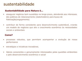 sustentabilidade assegurar negócios bem sucedidos no longo prazo, atendendo aos interesses dos públicos de relacionamento (stakeholders) para busca de fidelização(engajamento) contribuir de forma consistente para desenvolvimento sustentável, criando um modelo de negócios que alie o crescimento econômico às necessidades sociais e ambientais processos robustos, que permitam acompanhar a evolução de nossa performance Sustentabilidade para Natura é... Como? estratégias e iniciativas inovadoras.  líderes conscientes e genuinamente interessados pelas questões ambientais e pelo desenvolvimento econômico e social 