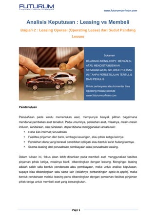 www.futurumcorfinan.com
Page 1
Analisis Keputusan : Leasing vs Membeli
Bagian 2 : Leasing Operasi (Operating Lease) dari Sudut Pandang
Lessee
Pendahuluan
Perusahaan pada waktu memerlukan aset, mempunyai banyak pilihan bagaimana
mendanai pembelian aset tersebut. Pada umumnya, perolehan aset, misalnya, mesin-mesin
industri, kendaraan, dan peralatan, dapat didanai menggunakan antara lain:
 Dana kas internal perusahaan.
 Fasilitas pinjaman dari bank, lembaga keuangan, atau pihak ketiga lainnya.
 Perolehan dana yang berasal penerbitan obligasi atau bentuk surat hutang lainnya.
 Skema leasing dari perusahaan pembiayaan atau perusahaan leasing.
Dalam tulisan ini, fokus akan lebih diberikan pada membeli aset menggunakan fasilitas
pinjaman pihak ketiga, misalnya bank, dibandingkan dengan leasing. Mengingat leasing
adalah salah satu bentuk pendanaan atau pembiayaan, maka untuk analisa keputusan,
supaya bisa dibandingkan satu sama lain (istilahnya perbandingan apple-to-apple), maka
bentuk pendanaan melalui leasing perlu dibandingkan dengan perolehan fasilitas pinjaman
pihak ketiga untuk membeli aset yang bersangkutan.
Sukarnen
DILARANG MENG-COPY, MENYALIN,
ATAU MENDISTRIBUSIKAN
SEBAGIAN ATAU SELURUH TULISAN
INI TANPA PERSETUJUAN TERTULIS
DARI PENULIS
Untuk pertanyaan atau komentar bisa
diposting melalui website
www.futurumcorfinan.com
 