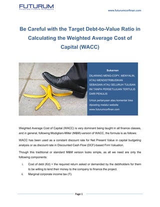 www.futurumcorfinan.com
Page 1
Be Careful with the Target Debt-to-Value Ratio in
Calculating the Weighted Average Cost of
Capital (WACC)
Weighted Average Cost of Capital (WACC) is very dominant being taught in all finance classes,
and in general, following Modigliani-Miller (M&M)-version of WACC, the formula is as follows:
WACC has been used as a constant discount rate for Net Present Value in capital budgeting
analysis or as discount rate in Discounted Cash Flow (DCF)-based Firm Valuation.
Though this traditional or standard M&M version looks simple, as all we need are only the
following components:
i. Cost of debt (Kd) = the required return asked or demanded by the debtholders for them
to be willing to lend their money to the company to finance the project.
ii. Marginal corporate income tax (T).
Sukarnen
DILARANG MENG-COPY, MENYALIN,
ATAU MENDISTRIBUSIKAN
SEBAGIAN ATAU SELURUH TULISAN
INI TANPA PERSETUJUAN TERTULIS
DARI PENULIS
Untuk pertanyaan atau komentar bisa
diposting melalui website
www.futurumcorfinan.com
 