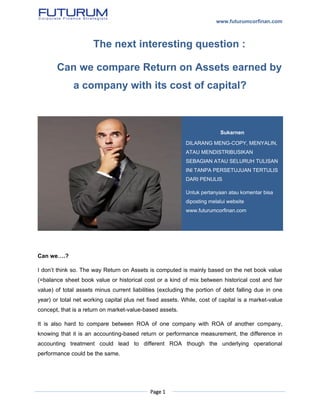 www.futurumcorfinan.com
Page 1
The next interesting question :
Can we compare Return on Assets earned by
a company with its cost of capital?
Can we….?
I don’t think so. The way Return on Assets is computed is mainly based on the net book value
(=balance sheet book value or historical cost or a kind of mix between historical cost and fair
value) of total assets minus current liabilities (excluding the portion of debt falling due in one
year) or total net working capital plus net fixed assets. While, cost of capital is a market-value
concept, that is a return on market-value-based assets.
It is also hard to compare between ROA of one company with ROA of another company,
knowing that it is an accounting-based return or performance measurement, the difference in
accounting treatment could lead to different ROA though the underlying operational
performance could be the same.
Sukarnen
DILARANG MENG-COPY, MENYALIN,
ATAU MENDISTRIBUSIKAN
SEBAGIAN ATAU SELURUH TULISAN
INI TANPA PERSETUJUAN TERTULIS
DARI PENULIS
Untuk pertanyaan atau komentar bisa
diposting melalui website
www.futurumcorfinan.com
 