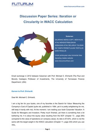 www.futurumcorfinan.com
Page 1
Discussion Paper Series: Iteration or
Circularity in WACC Calculation
Email exchange in 2012 between Sukarnen with Prof. Michael C. Ehrhardt (The Paul and
Beverly Castagna Professor of Investments, The University of Tennessee Finance
Department, USA)
Karnen to Prof. Ehrhardt:
Dear Mr. Michael C. Ehrhardt,
I am a big fan for your books, one of my favorites is the Search for Value: Measuring the
Company’s Cost of Capital (quite old, published in 1994, yet it is pretty enlightening for me,
still keep it handy with me). At the moment, I am reading your book Corporate Valuation: A
Guide for Managers and Investors. Pretty much finished, yet there is something that a bit
bothering me. It is about the equity value resulting from the DCF (chapter 13 , page 280)
compared to the value of operations (or company value), its ratio is 97.63%, which is not the
same with the target weight in the WACC calculation (Chapter 11, page 235) which you use
78%.
Sukarnen
DILARANG MENG-COPY, MENYALIN,
ATAU MENDISTRIBUSIKAN
SEBAGIAN ATAU SELURUH TULISAN
INI TANPA PERSETUJUAN TERTULIS
DARI PENULIS
Untuk pertanyaan atau komentar bisa
diposting melalui website
www.futurumcorfinan.com
 