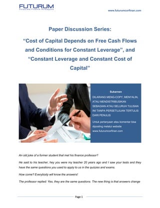 www.futurumcorfinan.com
Page 1
Paper Discussion Series:
“Cost of Capital Depends on Free Cash Flows
and Conditions for Constant Leverage”, and
“Constant Leverage and Constant Cost of
Capital”
An old joke of a former student that met his finance professor?
He said to his teacher, hey you were my teacher 20 years ago and I saw your tests and they
have the same questions you used to apply to us in the quizzes and exams.
How come? Everybody will know the answers!
The professor replied: Yes, they are the same questions. The new thing is that answers change
Sukarnen
DILARANG MENG-COPY, MENYALIN,
ATAU MENDISTRIBUSIKAN
SEBAGIAN ATAU SELURUH TULISAN
INI TANPA PERSETUJUAN TERTULIS
DARI PENULIS
Untuk pertanyaan atau komentar bisa
diposting melalui website
www.futurumcorfinan.com
 