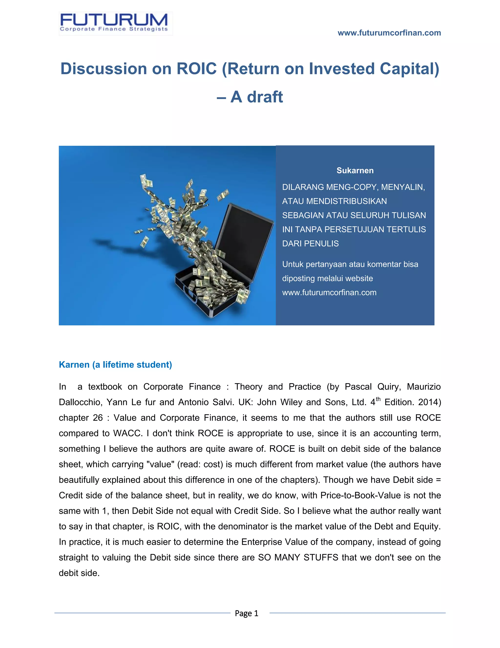 www.futurumcorfinan.com
Page 1
Discussion on ROIC (Return on Invested Capital)
– A draft
Karnen (a lifetime student)
In a textbook on Corporate Finance : Theory and Practice (by Pascal Quiry, Maurizio
Dallocchio, Yann Le fur and Antonio Salvi. UK: John Wiley and Sons, Ltd. 4th
Edition. 2014)
chapter 26 : Value and Corporate Finance, it seems to me that the authors still use ROCE
compared to WACC. I don't think ROCE is appropriate to use, since it is an accounting term,
something I believe the authors are quite aware of. ROCE is built on debit side of the balance
sheet, which carrying "value" (read: cost) is much different from market value (the authors have
beautifully explained about this difference in one of the chapters). Though we have Debit side =
Credit side of the balance sheet, but in reality, we do know, with Price-to-Book-Value is not the
same with 1, then Debit Side not equal with Credit Side. So I believe what the author really want
to say in that chapter, is ROIC, with the denominator is the market value of the Debt and Equity.
In practice, it is much easier to determine the Enterprise Value of the company, instead of going
straight to valuing the Debit side since there are SO MANY STUFFS that we don't see on the
debit side.
Sukarnen
DILARANG MENG-COPY, MENYALIN,
ATAU MENDISTRIBUSIKAN
SEBAGIAN ATAU SELURUH TULISAN
INI TANPA PERSETUJUAN TERTULIS
DARI PENULIS
Untuk pertanyaan atau komentar bisa
diposting melalui website
www.futurumcorfinan.com
 