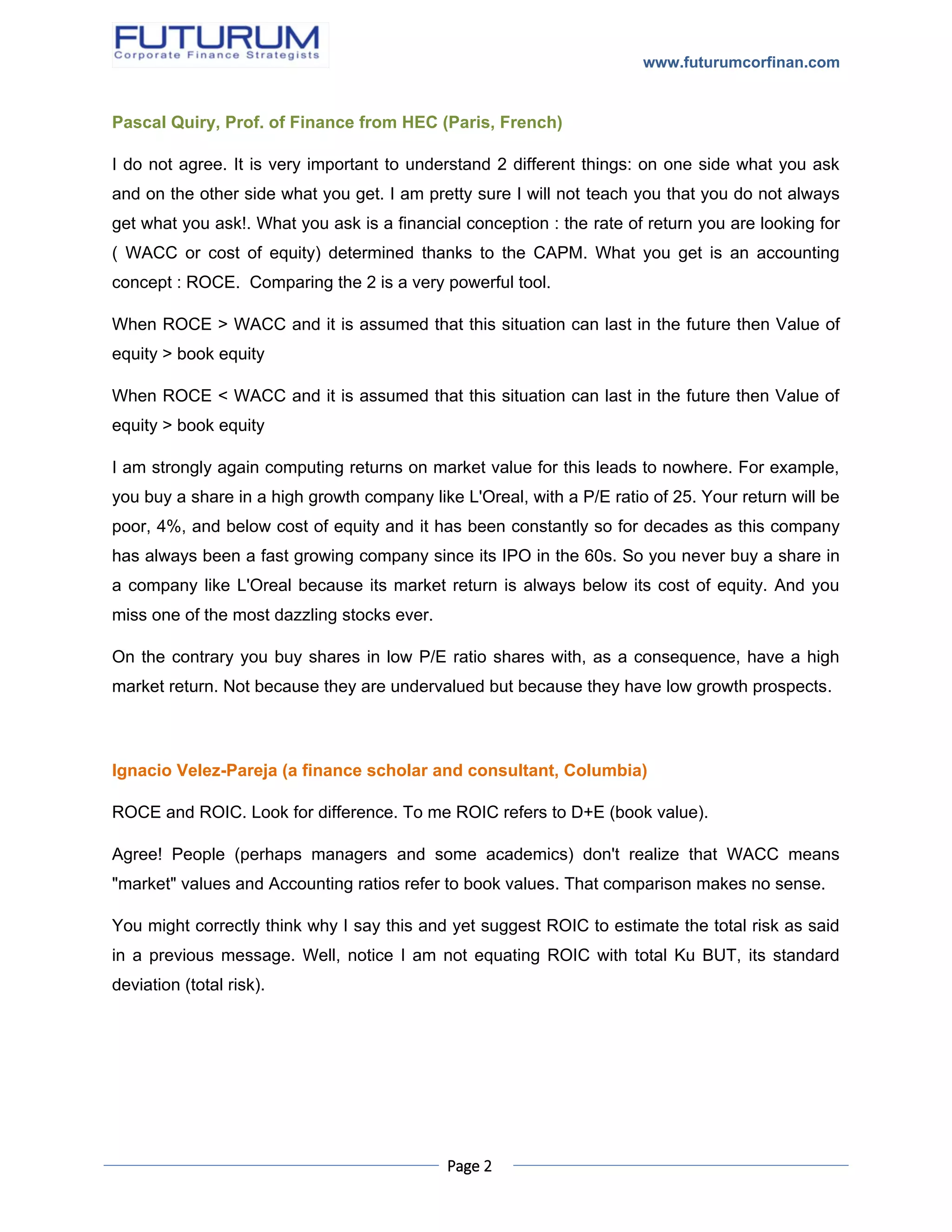 www.futurumcorfinan.com
Page 2
Pascal Quiry, Prof. of Finance from HEC (Paris, French)
I do not agree. It is very important to understand 2 different things: on one side what you ask
and on the other side what you get. I am pretty sure I will not teach you that you do not always
get what you ask!. What you ask is a financial conception : the rate of return you are looking for
( WACC or cost of equity) determined thanks to the CAPM. What you get is an accounting
concept : ROCE. Comparing the 2 is a very powerful tool.
When ROCE > WACC and it is assumed that this situation can last in the future then Value of
equity > book equity
When ROCE < WACC and it is assumed that this situation can last in the future then Value of
equity > book equity
I am strongly again computing returns on market value for this leads to nowhere. For example,
you buy a share in a high growth company like L'Oreal, with a P/E ratio of 25. Your return will be
poor, 4%, and below cost of equity and it has been constantly so for decades as this company
has always been a fast growing company since its IPO in the 60s. So you never buy a share in
a company like L'Oreal because its market return is always below its cost of equity. And you
miss one of the most dazzling stocks ever.
On the contrary you buy shares in low P/E ratio shares with, as a consequence, have a high
market return. Not because they are undervalued but because they have low growth prospects.
Ignacio Velez-Pareja (a finance scholar and consultant, Columbia)
ROCE and ROIC. Look for difference. To me ROIC refers to D+E (book value).
Agree! People (perhaps managers and some academics) don't realize that WACC means
"market" values and Accounting ratios refer to book values. That comparison makes no sense.
You might correctly think why I say this and yet suggest ROIC to estimate the total risk as said
in a previous message. Well, notice I am not equating ROIC with total Ku BUT, its standard
deviation (total risk).
 