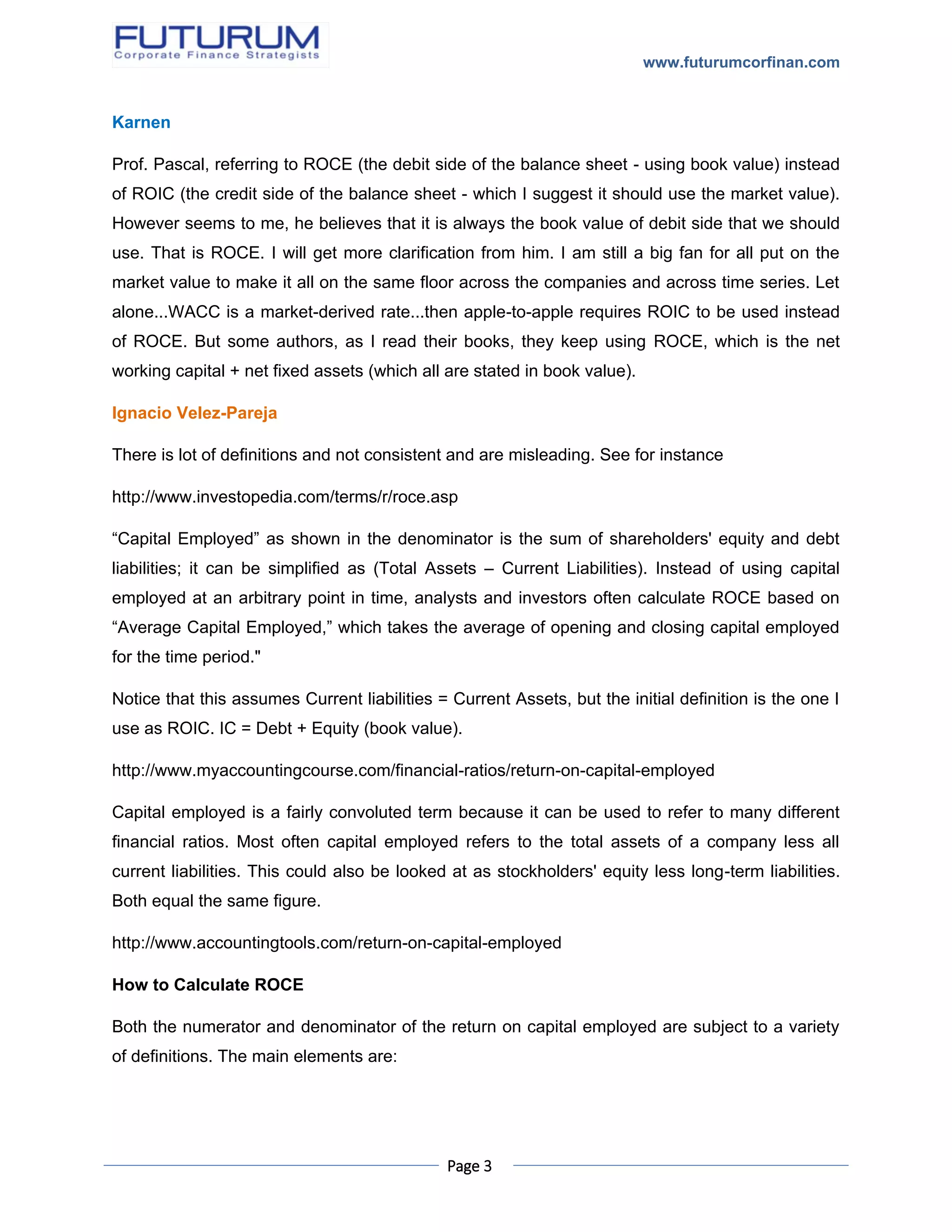 www.futurumcorfinan.com
Page 3
Karnen
Prof. Pascal, referring to ROCE (the debit side of the balance sheet - using book value) instead
of ROIC (the credit side of the balance sheet - which I suggest it should use the market value).
However seems to me, he believes that it is always the book value of debit side that we should
use. That is ROCE. I will get more clarification from him. I am still a big fan for all put on the
market value to make it all on the same floor across the companies and across time series. Let
alone...WACC is a market-derived rate...then apple-to-apple requires ROIC to be used instead
of ROCE. But some authors, as I read their books, they keep using ROCE, which is the net
working capital + net fixed assets (which all are stated in book value).
Ignacio Velez-Pareja
There is lot of definitions and not consistent and are misleading. See for instance
http://www.investopedia.com/terms/r/roce.asp
“Capital Employed” as shown in the denominator is the sum of shareholders' equity and debt
liabilities; it can be simplified as (Total Assets – Current Liabilities). Instead of using capital
employed at an arbitrary point in time, analysts and investors often calculate ROCE based on
“Average Capital Employed,” which takes the average of opening and closing capital employed
for the time period."
Notice that this assumes Current liabilities = Current Assets, but the initial definition is the one I
use as ROIC. IC = Debt + Equity (book value).
http://www.myaccountingcourse.com/financial-ratios/return-on-capital-employed
Capital employed is a fairly convoluted term because it can be used to refer to many different
financial ratios. Most often capital employed refers to the total assets of a company less all
current liabilities. This could also be looked at as stockholders' equity less long-term liabilities.
Both equal the same figure.
http://www.accountingtools.com/return-on-capital-employed
How to Calculate ROCE
Both the numerator and denominator of the return on capital employed are subject to a variety
of definitions. The main elements are:
 