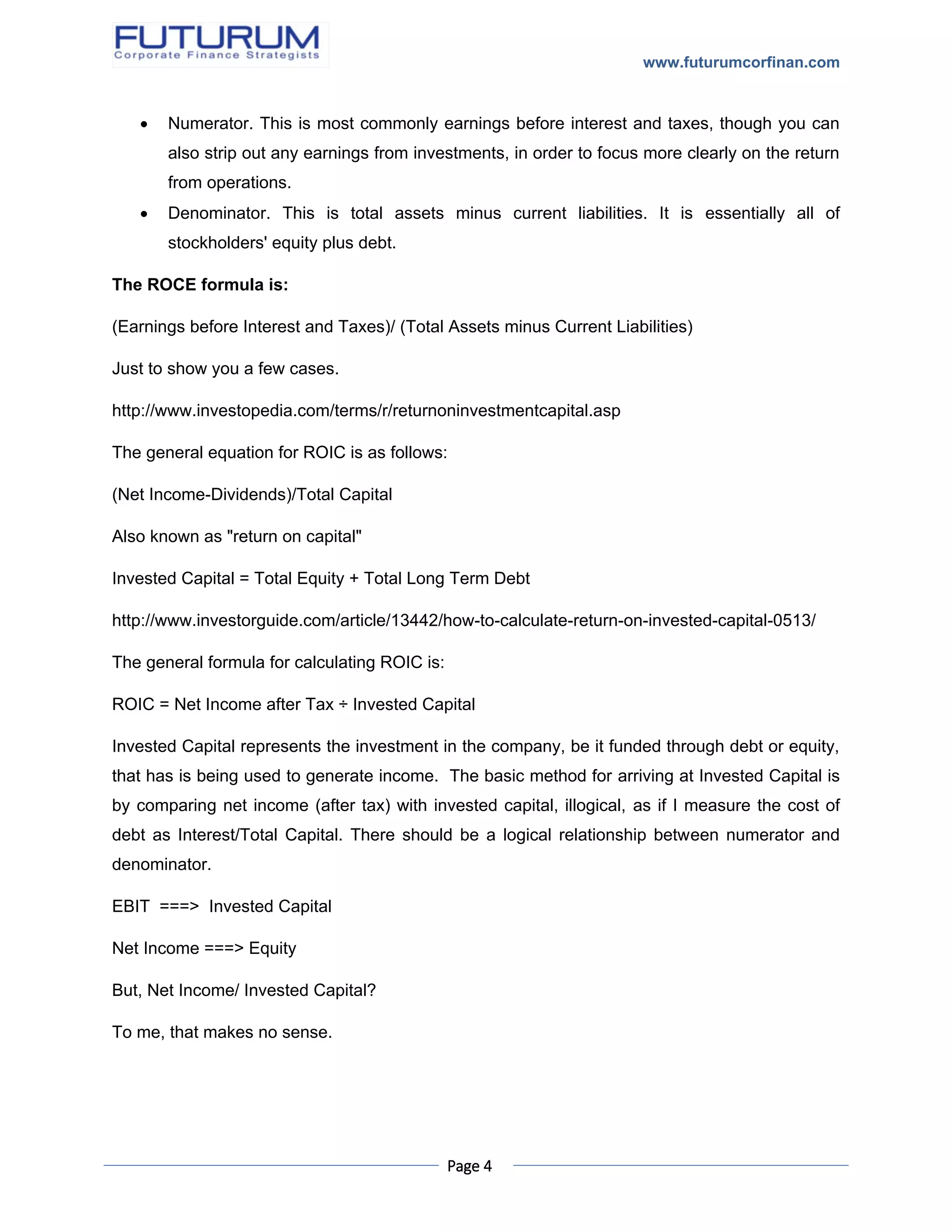 www.futurumcorfinan.com
Page 4
 Numerator. This is most commonly earnings before interest and taxes, though you can
also strip out any earnings from investments, in order to focus more clearly on the return
from operations.
 Denominator. This is total assets minus current liabilities. It is essentially all of
stockholders' equity plus debt.
The ROCE formula is:
(Earnings before Interest and Taxes)/ (Total Assets minus Current Liabilities)
Just to show you a few cases.
http://www.investopedia.com/terms/r/returnoninvestmentcapital.asp
The general equation for ROIC is as follows:
(Net Income-Dividends)/Total Capital
Also known as "return on capital"
Invested Capital = Total Equity + Total Long Term Debt
http://www.investorguide.com/article/13442/how-to-calculate-return-on-invested-capital-0513/
The general formula for calculating ROIC is:
ROIC = Net Income after Tax ÷ Invested Capital
Invested Capital represents the investment in the company, be it funded through debt or equity,
that has is being used to generate income. The basic method for arriving at Invested Capital is
by comparing net income (after tax) with invested capital, illogical, as if I measure the cost of
debt as Interest/Total Capital. There should be a logical relationship between numerator and
denominator.
EBIT ===> Invested Capital
Net Income ===> Equity
But, Net Income/ Invested Capital?
To me, that makes no sense.
 