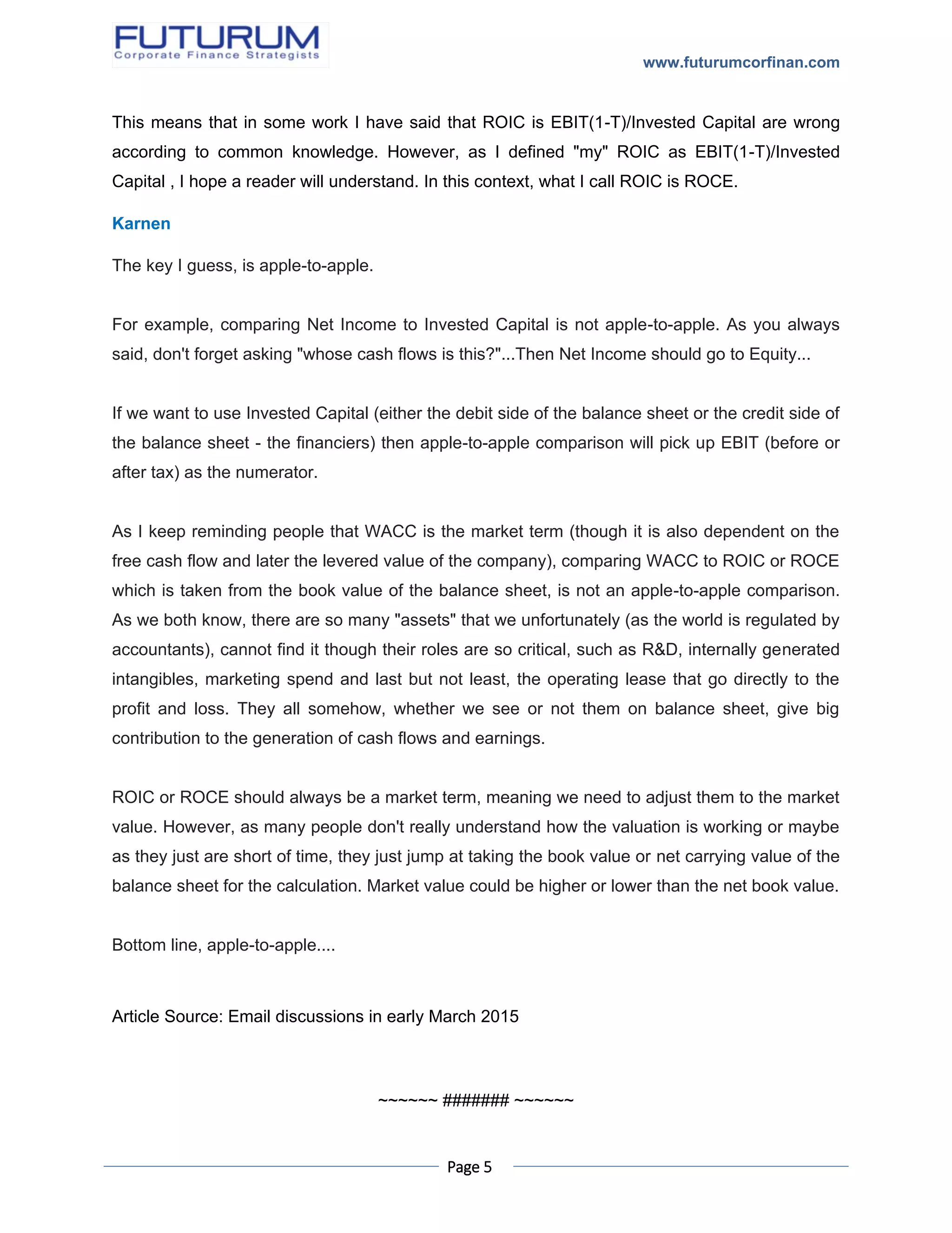 www.futurumcorfinan.com
Page 5
This means that in some work I have said that ROIC is EBIT(1-T)/Invested Capital are wrong
according to common knowledge. However, as I defined "my" ROIC as EBIT(1-T)/Invested
Capital , I hope a reader will understand. In this context, what I call ROIC is ROCE.
Karnen
The key I guess, is apple-to-apple.
For example, comparing Net Income to Invested Capital is not apple-to-apple. As you always
said, don't forget asking "whose cash flows is this?"...Then Net Income should go to Equity...
If we want to use Invested Capital (either the debit side of the balance sheet or the credit side of
the balance sheet - the financiers) then apple-to-apple comparison will pick up EBIT (before or
after tax) as the numerator.
As I keep reminding people that WACC is the market term (though it is also dependent on the
free cash flow and later the levered value of the company), comparing WACC to ROIC or ROCE
which is taken from the book value of the balance sheet, is not an apple-to-apple comparison.
As we both know, there are so many "assets" that we unfortunately (as the world is regulated by
accountants), cannot find it though their roles are so critical, such as R&D, internally generated
intangibles, marketing spend and last but not least, the operating lease that go directly to the
profit and loss. They all somehow, whether we see or not them on balance sheet, give big
contribution to the generation of cash flows and earnings.
ROIC or ROCE should always be a market term, meaning we need to adjust them to the market
value. However, as many people don't really understand how the valuation is working or maybe
as they just are short of time, they just jump at taking the book value or net carrying value of the
balance sheet for the calculation. Market value could be higher or lower than the net book value.
Bottom line, apple-to-apple....
Article Source: Email discussions in early March 2015
~~~~~~ ####### ~~~~~~
 