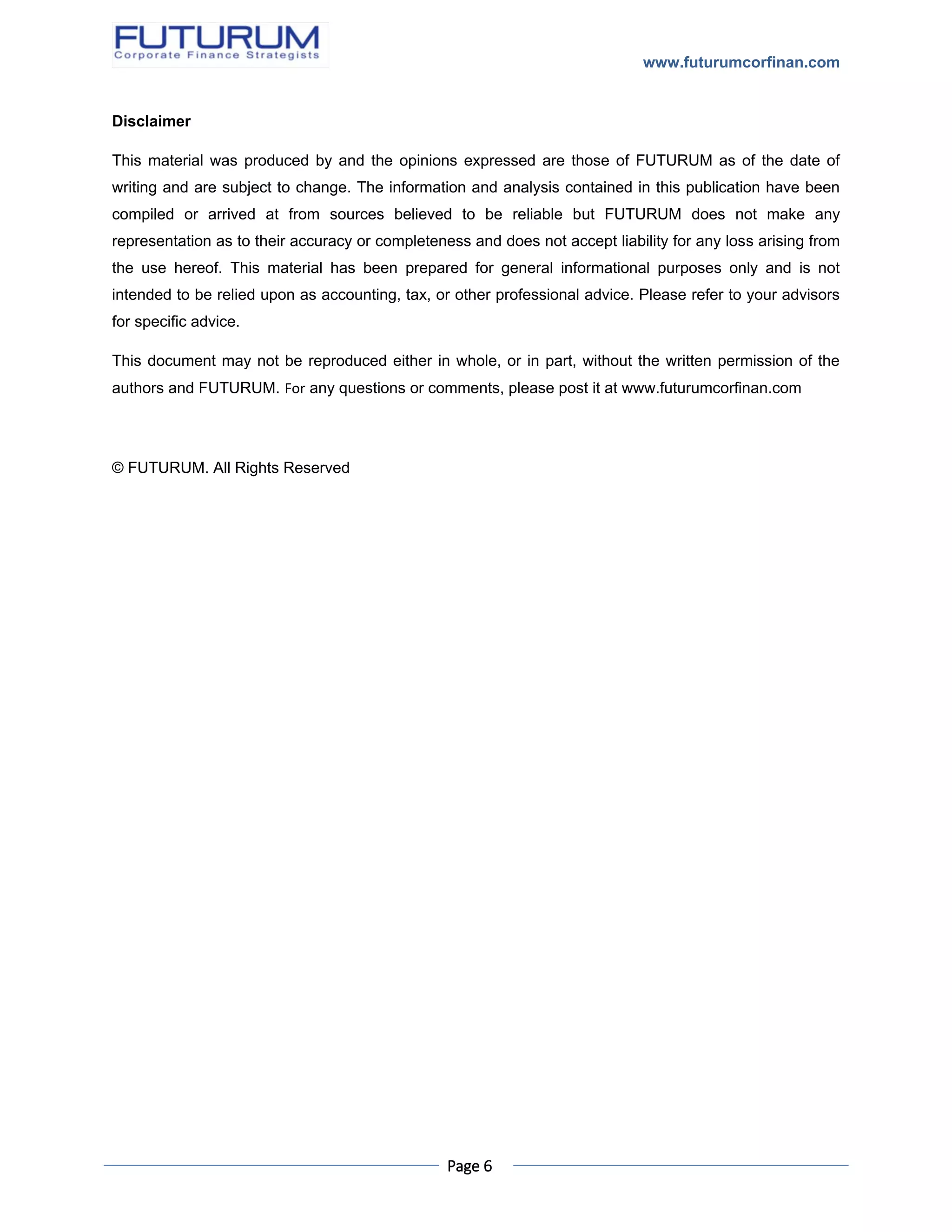 www.futurumcorfinan.com
Page 6
Disclaimer
This material was produced by and the opinions expressed are those of FUTURUM as of the date of
writing and are subject to change. The information and analysis contained in this publication have been
compiled or arrived at from sources believed to be reliable but FUTURUM does not make any
representation as to their accuracy or completeness and does not accept liability for any loss arising from
the use hereof. This material has been prepared for general informational purposes only and is not
intended to be relied upon as accounting, tax, or other professional advice. Please refer to your advisors
for specific advice.
This document may not be reproduced either in whole, or in part, without the written permission of the
authors and FUTURUM. For any questions or comments, please post it at www.futurumcorfinan.com
© FUTURUM. All Rights Reserved
 