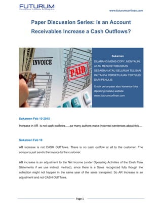 www.futurumcorfinan.com
Page 1
Paper Discussion Series: Is an Account
Receivables Increase a Cash Outflows?
Sukarnen Feb 10-2015
Increase in AR is not cash outflows......so many authors make incorrect sentences about this....
Sukarnen Feb 10
AR increase is not CASH OUTflows. There is no cash outflow at all to the customer. The
company just sends the invoice to the customer.
AR increase is an adjustment to the Net Income (under Operating Activities of the Cash Flow
Statements if we use indirect method), since there is a Sales recognized fully though the
collection might not happen in the same year of the sales transpired. So AR Increase is an
adjustment and not CASH OUTflows.
Sukarnen
DILARANG MENG-COPY, MENYALIN,
ATAU MENDISTRIBUSIKAN
SEBAGIAN ATAU SELURUH TULISAN
INI TANPA PERSETUJUAN TERTULIS
DARI PENULIS
Untuk pertanyaan atau komentar bisa
diposting melalui website
www.futurumcorfinan.com
 