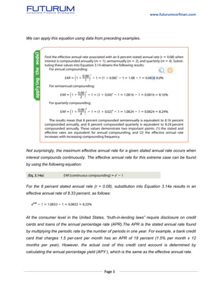 www.futurumcorfinan.com
Page 3
We can apply this equation using data from preceding examples.
Not surprisingly, the maximum effective annual rate for a given stated annual rate occurs when
interest compounds continuously. The effective annual rate for this extreme case can be found
by using the following equation:
For the 8 percent stated annual rate (r = 0.08), substitution into Equation 3.14a results in an
effective annual rate of 8.33 percent, as follows:
At the consumer level in the United States, “truth-in-lending laws” require disclosure on credit
cards and loans of the annual percentage rate (APR).The APR is the stated annual rate found
by multiplying the periodic rate by the number of periods in one year. For example, a bank credit
card that charges 1.5 per-cent per month has an APR of 18 percent (1.5% per month x 12
months per year). However, the actual cost of this credit card account is determined by
calculating the annual percentage yield (APY ), which is the same as the effective annual rate.
 