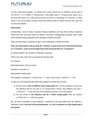 www.futurumcorfinan.com
Page 4
For the credit card example, 1.5 percent per month interest has an effective annual rate of
[(1.015)^12 – 1] = 0.1956, or 19.56 percent. If the stated rate is 1.75 percent per month, as is
the case with many U.S. credit card accounts, the APY is a whopping 23.14 percent. In other
words, if you are carrying a positive credit card balance with an interest rate like this, pay it off
as soon as possible!
Discussions
Unfortunately, most of these corporate finance textbooks just stop there without exploring
further and don’t even give words of caution to all those undergraduate students, which might
be the first time being exposed to the calculation of SAIR and EAIR.
There are two things I would like to “add” to the explanation of SAIR and EAIR.
First, the book doesn’t tell you that the “interest” is paid at the end of the period (known
as “in arrears”), and not at the beginning of the period (known as “in advance”).
In certain situation, the “interest” is collected in advance.
If this is the case, then how to calculate this periodic rate?
For instance,
Debt interest rate = 8% per annum
Quarters in one year = 4
Debt periodic interest rate?
Per textbook, it should be = (1+8%)^(1/4) -1 = 1.94%, since if we (1+1.94%)^4 - 1 = 8%.
To give you a bit expanded idea about this periodical interest rate, we have:
a) 8% per annum (this is effective rate compounded 1x)...and the question is how much
the effective rate for one year if it is compounded 4 times...then effective one year =
(1+8%/4)^4 - 1...Then we have 8.24% effective per year, or 2% per quarter.
b) 8% per annum is the effective rate for 4 times compounded, then per quarter,
(1+8%)^(1/4) -1 = 1.94% per quarter.
But, all above calculation as per textbook is standing on the assumption that the interest is
collected or paid at the end of the period/quarter, and not in advance or at the beginning of
the quarter.
 