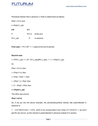 www.futurumcorfinan.com
Page 5
Periodical interest rate in advance (= iPad) is determined as follows:
iPad = i/(1+i) and
i= iPad/(1-i_ad)
t=0 t=1
P P(1+i) at the end.
P(1-i_ad) P in advance
First case i = P(1+i)/P -1 = i (paid at the end of period).
Second case
i = P/P(1-i_ad) -1 = (P - P(1-i_ad))/[P(1-i_ad)] - 1 = i = iPad/(1-i_ad).
Or,
iPad = i/(1+i), then
i = iPad (1+i), then
i = iPad + iPad * i, then
i – (iPad * i) = iPad, then
i * (1 – iPad) = iPad, then
i = iPad/(1-i_ad)
The other way around,
iPad = i/(1+i)
So, if we put into the above example, the periodical/quarterly interest rate paid/collected in
advance is:
1 - (1/(1+8%)^(1/4)) = 1.91%, which if we compounded it four times (1+1.91%)^4- 1, we won't
get 8% per annum, as this interest is paid/collected in advance instead of in arrears.
 