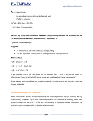 www.futurumcorfinan.com
Page 6
As a recap, where:
 i is periodical interest at the end of period, and
 iPad is in advance.
If iPad=1.91% then i=1.947%
(1+i)^(1/4) is (1+i_periodical).
Second, by doing the conversion between compounding methods as explained in the
corporate finance textbooks, are they really “equivalent”?
I give one extreme example.
Suppose:
 r1 is the annual rate with continuous compounding.
 r2is the equivalent compounded m times per annum times per annum.
Then we have:
= (1 + r2/m)^m = e^r1
= r1 = m * ln (1 + r2/m), then
= r2 = m (e^(r1/m) – 1)
If we carefully look at the cash flows for this interest, then r1 and r2 above are based on
different cash flows, and in what financial sense, we could say that they are equivalent?
Think about it next time before just jumping to use all formulas given in the standard corporate
finance textbooks.
Ignacio Velez-Pareja (IVP) comments:
When you contract a loan, usually they specify the non-compounded rate (in Spanish, we say
nominal rate). However, if you have contracted the loan on a monthly or quarterly basis, then
you find the periodic rate (8%/12, 8%/4, etc.) It is this way of paying the interest that makes the
artificial compounded (we call it in Spanish, effective rate).
 