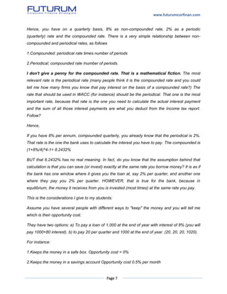 www.futurumcorfinan.com
Page 7
Hence, you have on a quarterly basis, 8% as non-compounded rate, 2% as a periodic
(quarterly) rate and the compounded rate. There is a very simple relationship between non-
compounded and periodical rates, as follows
1.Compounded: periodical rate times number of periods
2.Periodical; compounded rate /number of periods.
I don't give a penny for the compounded rate. That is a mathematical fiction. The most
relevant rate is the periodical rate (many people think it is the compounded rate and you could
tell me how many firms you know that pay interest on the basis of a compounded rate?) The
rate that should be used in WACC (for instance) should be the periodical. That one is the most
important rate, because that rate is the one you need to calculate the actual interest payment
and the sum of all those interest payments are what you deduct from the Income tax report.
Follow?
Hence,
If you have 8% per annum, compounded quarterly, you already know that the periodical is 2%.
That rate is the one the bank uses to calculate the interest you have to pay. The compounded is
(1+8%/4)^4-1= 8.2432%
BUT that 8.2432% has no real meaning. In fact, do you know that the assumption behind that
calculation is that you can save (or invest) exactly at the same rate you borrow money? It is as if
the bank has one window where it gives you the loan at, say 2% per quarter, and another one
where they pay you 2% per quarter. HOWEVER, that is true for the bank, because in
equilibrium, the money it receives from you is invested (most times) at the same rate you pay.
This is the considerations I give to my students:
Assume you have several people with different ways to "keep" the money and you will tell me
which is their opportunity cost.
They have two options: a) To pay a loan of 1,000 at the end of year with interest of 8% (you will
pay 1000+80 interest). b) to pay 20 per quarter and 1000 at the end of year. (20, 20, 20, 1020).
For instance:
1.Keeps the money in a safe box. Opportunity cost = 0%
2.Keeps the money in a savings account Opportunity cost 0.5% per month
 