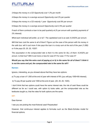 www.futurumcorfinan.com
Page 8
3.Keeps the money in a CD Opportunity cost 1.2% per month
4.Keeps the money in a savings account Opportunity cost 2% per quarter
5.Keeps the money in a CD maturity 1 year Opportunity cost 8% per annum
6.Keeps the money in a savings account Opportunity cost 2.5% per quarter
If each of them contracts a loan to be paid quarterly at (% per annum with quarterly payments of
2% interest).
What each individual will prefer, a) or b)?. The capitalized cost is as said, 8.2432% per annum.
Will that loan cost the same to all of them? Figure out the case of the person with his money in
the safe box: will it cost more if she pays the loan in a lump sum at the end of the year (1,080)
or if she pays 20, 20, 20, 1020?.
The assumption in the compounded rate is that it is the same for ALL of them: 8.2432% per
annum. Is that true? Will it cost more or less for case 6? For case 1? For case 5?
Would you say that the extra cost of paying a) or b) is the same for all of them? I think it
is not the same and yet, the compounded rate is the same for all!!!
Karnen:
Ignacio, interesting, as you showed above that they have two options:
a) To pay a loan of 1,000 at the end of year with interest of 8% (you will pay 1000+80 interest).
b) To pay 20 per quarter and 1000 at the end of year. (20, 20, 20, 1020).
I don't think that two options could have the same interest rate, the risk of cash flows could be
different as far as I could see, with option b) looks safer, yet the compounded rate as the
textbooks taught us, that the rates for both options are the same.
IVP:
Dear Karnen
I see you are picking the most fictional case! Perpetuities!
However, that continuous interest applies to formulas such as the Black-Scholes model for
financial options.
 