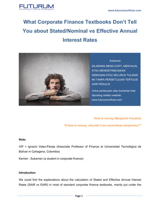 www.futurumcorfinan.com
Page 1
What Corporate Finance Textbooks Don’t Tell
You about Stated/Nominal vs Effective Annual
Interest Rates
Time is money (Benjamin Franklin)
“If time is money, shouldn’t we count those benjamins?”
Note:
IVP = Ignacio Velez-Pareja (Associate Professor of Finance at Universidad Tecnológica de
Bolívar in Cartagena, Colombia)
Karnen : Sukarnen (a student in corporate finance)
Introduction
We could find the explanations about the calculation of Stated and Effective Annual Interest
Rates (SAIR vs EAIR) in most of standard corporate finance textbooks, mainly put under the
Sukarnen
DILARANG MENG-COPY, MENYALIN,
ATAU MENDISTRIBUSIKAN
SEBAGIAN ATAU SELURUH TULISAN
INI TANPA PERSETUJUAN TERTULIS
DARI PENULIS
Untuk pertanyaan atau komentar bisa
diposting melalui website
www.futurumcorfinan.com
 