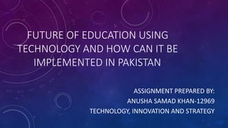 FUTURE OF EDUCATION USING
TECHNOLOGY AND HOW CAN IT BE
IMPLEMENTED IN PAKISTAN
ASSIGNMENT PREPARED BY:
ANUSHA SAMAD KHAN-12969
TECHNOLOGY, INNOVATION AND STRATEGY
 