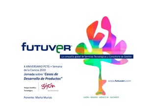 La compañía global de Servicios Tecnológicos y Consultoría de Gestión
X ANIVERSARIO PCTG + Semana 
de la Ciencia 2010
Jornada sobre “Casos de 
Desarrollo de Productos”
GIJÓN – MADRID ‐ MÉXICO DF ‐ BUCARESTPonente: Marta Murias
 