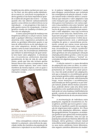freqüências dos alelos oscilam por puro aca-          te. (A palavra “adaptação” também é usada
so. No final, um dos alelos acaba substituin-         para designar características que evoluíram
do os outros (i.é, será fixado na população). A       em conseqüência da seleção natural). A sele-
deriva genética é da maior importância quan-          ção natural tende a eliminar alelos e caracte-
do os alelos de um gene são neutros — ou seja,        rísticas que reduzem o valor adaptativo (tais
quando eles não diferem substancialmente              como mutações que causam defeitos congê-
quanto a seus efeitos na sobrevivência ou na          nitos graves nos humanos e em outras espé-
reprodução — e seu progresso é tão mais rá-           cies) e atua também como uma “peneira” que
pido quanto menor for a população. A deriva           preserva e aumenta a abundância de combi-
genética resulta em mudança evolutiva, po-            nações de genes e características que aumen-
rém não em adaptação.                                 tam o valor adaptativo, mas cuja ocorrência
      A outra causa principal de mudança nas          por mero acaso seria rara. Desta forma, a se-
freqüências alélicas é a seleção natural, nome        leção tem um papel “criativo” ao tornar o im-
dado a qualquer diferença consistente (não-           provável muito mais provável. O efeito da se-
aleatória) entre organismos portadores de             leção freqüentemente será a substituição
alelos ou genótipos diferentes quanto à sua           completa de genes e características previa-
taxa de sobrevivência ou de reprodução (i.é,          mente comuns por outras novas (processo
seu valor adaptativo), devido a diferenças            chamado seleção direcionada), mas, em algu-
quanto a uma ou mais características. Na mai-         mas circunstâncias, a “seleção equilibrada”
oria dos casos, há circunstâncias ambientais          pode manter indefinidamente diversas vari-
que influem na determinação de qual varian-           antes genéticas em uma população (situação
te terá maior valor adaptativo. A relevância          chamada polimorfismo genético, como no caso
das circunstâncias ambientais depende                 das hemoglobinas siclêmica e “normal” en-
grandemente do tipo de vida de cada orga-             contradas em algumas populações humanas
nismo, sendo que elas não incluem apenas              da África).
fatores físicos tais como a temperatura, mas                 A seleção natural é a causa derradeira
também outras espécies, bem como outros               de adaptações tais como os olhos, os contro-
membros da mesma espécie, com os quais o              les hormonais do desenvolvimento e os com-
organismo compete, cruza ou mantém outras             portamentos de “cortejo” para atrair parcei-
interações sociais.                                   ros, mas não pode produzir tais adaptações,
                                                      sem que a mutação e a recombinação gerem
                                                      uma variação genética sobre a qual possa agir.
                                                      No decorrer de um período suficientemente
                                                      longo, novas mutações e recombinações,
                                                      selecionadas por deriva genética ou por sele-
                                                      ção natural, podem alterar muitas caracterís-
                                                      ticas, podendo alterar cada uma delas tanto
                                                      quantitativa como qualitativamente. O resul-
                                                      tado pode ser uma mudança indefinidamente
                                                      grande, a ponto de uma espécie descendente
                                                      diferir flagrantemente de seu ancestral remo-
                                                      to.
                                                             A movimentação de indivíduos entre
                                                      populações, seguida de cruzamentos (i.é, flu-
                                                      xo gênico), permite que novos genes e carac-
                                                      terísticas se espalhem a partir de sua popula-
                                                      ção de origem para toda a espécie. Se o fluxo
Evolução
                                                      gênico entre populações diferentes, separa-
por Seleção Natural
                                                      das geograficamente, for pequeno, as mudan-
Os biólogos do século dezenove Charles Darwin e       ças genéticas que aparecerão nessas popula-
Alfred Russel Wallace estabeleceram as bases para a
Teoria da Evolução.
                                                      ções podem ser diferentes. Uma vez que as
                                                      populações passam por histórias diferentes de
     Uma conseqüência comum da seleção                mutação, deriva genética e seleção natural
natural é a adaptação, uma melhora da capa-           (esta última sendo especialmente provável, se
cidade média dos membros da população de              os seus meios ambientes forem diferentes),
sobreviver e reproduzir no seu meio ambien-           elas seguem caminhos diferentes de mudan-

                                                                                                 10
 