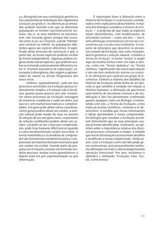 ça, divergindo em sua constituição genética e             É importante fazer a distinção entre a
nas características individuais dos organismos     História da Evolução e os processos conside-
(variação geográfica). As diferenças acumula-      rados como explicativos desta história. A mai-
das acabam fazendo com que as diferentes           oria dos biólogos considera a História da Evo-
populações se tornem reprodutivamente iso-         lução — a proposta de que todas as espécies
ladas: isto é, se seus membros se encontra-        sejam descendentes, com modificações, de
rem, não trocarão genes, porque não cruza-         ancestrais comuns — como um fato — isto é,
rão entre si ou, se o fizerem, a prole “híbrida”   uma afirmação sustentada por provas tão con-
será inviável ou infértil. As populações dife-     tundentes que é aceita como verdadeira. O con-
rentes agora são espécies diferentes. O signi-     junto de princípios que descreve os proces-
ficado deste processo de especiação é que, a       sos causais da Evolução, tais como mutação,
partir daí, as novas espécies poderão evoluir      deriva genética e seleção natural, constitui a
de forma independente. Algumas podem ori-          Teoria da Evolução. O termo “teoria” é usado
ginar ainda outras espécies, que poderão aca-      aqui da mesma forma como em toda a ciên-
bar se tornando extremamente diferentes en-        cia, como em “Teoria Quântica” ou “Teoria
tre si. Eventos sucessivos de especiação, as-      Atômica,” significando não mera especulação
sociados à divergência, dão origem a aglome-       e sim um bem estabelecido sistema ou conjun-
rados de ramos na árvore filogenética dos          to de afirmações que explicam um grupo de fe-
seres vivos.                                       nômenos. Embora a maioria dos detalhes da
       Embora, separadamente, cada um dos          História da Evolução ainda tenha de ser des-
processos envolvidos na Evolução pareça re-        crita (o que também é verdade em relação à
lativamente simples, a Evolução não é tão di-      História humana), a afirmação de que houve
reta quanto possa parecer por este resumo.         uma história de ancestrais comuns e de mo-
Os vários processos da Evolução interagem          dificação é fato tão plenamente confirmado
de maneiras complexas e cada um deles, por         quanto qualquer outro na Biologia. Contras-
sua vez, tem numerosos matizes e complexi-         tando com isso, a Teoria da Evolução, como
dades. Um gene pode afetar vários caracteres,      todas as teorias científicas, continua a se de-
vários genes podem afetar um caráter, a sele-      senvolver, à medida que novas informações
ção natural pode mudar de taxa ou mesmo            e idéias aprofundam a nossa compreensão.
de direção de um ano para outro, ou pressões       Os biólogos que estudam a Evolução acredi-
de seleção conflitantes podem afetar um ca-        tam firmemente que as suas principais cau-
ráter. Levando-se em conta tais complexida-        sas já foram identificadas. Entretanto, as opi-
des, pode ficar bastante difícil prever quando     niões sobre a importância relativa dos diver-
e como um determinado caráter irá evoluir. A       sos processos continuam a mudar, à medida
teoria matemática e os modelos de computa-         que novas informações acrescentam detalhes
dor são ferramentas inestimáveis para a com-       e modificam a nossa compreensão. Ainda as-
preensão da maneira mais provável pela qual        sim, citar a Evolução como um fato pode ge-
um caráter irá evoluir. Grande parte da pes-       rar controvérsia, pois provavelmente nenhu-
quisa em Evolução consiste em formular mo-         ma afirmação em toda a ciência desperta tanta
delos precisos, muitas vezes quantitativos, e      oposição emocional. Por isso, incluímos o
depois testá-los por experimentação ou por         Apêndice I, intitulado “Evolução: Fato, Teo-
observação.                                        ria, Controvérsia.”




                                                                                              11
 