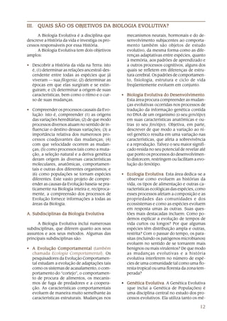 QUAIS        OBJETIVOS DA          EVOLUTIV
                                          OLUTIVA?
III. QUAIS SÃO OS OBJETIVOS DA BIOLOGIA EVOLUTIVA?

     A Biologia Evolutiva é a disciplina que        mecanismos neurais, hormonais e do de-
descreve a História da vida e investiga os pro-     senvolvimento subjacentes ao comporta-
cessos responsáveis por essa História.              mento também são objetos de estudo
     A Biologia Evolutiva tem dois objetivos        evolutivo, da mesma forma como as dife-
amplos:                                             renças adaptativas entre espécies, quanto
                                                    à memória, aos padrões de aprendizado e
• Descobrir a História da vida na Terra: isto       a outros processos cognitivos, alguns dos
  é, (1) determinar as relações ancestral-des-      quais se refletem em diferenças de estru-
  cendente entre todas as espécies que já           tura cerebral. Os padrões de comportamen-
  viveram — sua filogenia; (2) determinar as        to, fisiologia, estrutura e ciclo de vida
  épocas em que elas surgiram e se extin-           freqüentemente evoluem em conjunto.
  guiram; e (3) determinar a origem de suas
  características, bem como o ritmo e o cur-      • Biologia Evolutiva do Desenvolvimento
                                                                            Desenvolvimento
                                                                                   volvimento.
  so de suas mudanças.                              Esta área procura compreender as mudan-
                                                    ças evolutivas ocorridas nos processos de
• Compreender os processos causais da Evo-          tradução da informação genética contida
  lução: isto é, compreender (1) as origens         no DNA de um organismo (o seu genótipo)
  das variações hereditárias; (2) de que modo       em suas características anatômicas e ou-
  processos diversos atuam no sentido de in-        tras (o seu fenótipo). Objetiva, em parte,
  fluenciar o destino dessas variações; (3) a       descrever de que modo a variação ao ní-
  importância relativa dos numerosos pro-           vel genético resulta em uma variação nas
  cessos coadjuvantes das mudanças; (4)             características, que afeta a sobrevivência
  com que velocidade ocorrem as mudan-              e a reprodução. Talvez o seu maior signifi-
  ças; (5) como processos tais como a muta-         cado resida no seu potencial de revelar até
  ção, a seleção natural e a deriva genética        que ponto os processos do desenvolvimen-
  deram origem às diversas características          to distorcem, restringem ou facilitam a evo-
  moleculares, anatômicas, comportamen-             lução do fenótipo.
  tais e outras dos diferentes organismos; e
  (6) como populações se tornam espécies          • Ecologia Evolutiva Esta área dedica-se a
                                                               Evolutiva.
  diferentes. Este vasto projeto de compre-         observar como evoluem as histórias da
  ender as causas da Evolução baseia-se pra-        vida, os tipos de alimentação e outras ca-
  ticamente na Biologia inteira e, reciproca-       racterísticas ecológicas das espécies, como
  mente, a compreensão dos processos de             esses processos afetam a composição e as
  Evolução fornece informações a todas as           propriedades das comunidades e dos
  áreas da Biologia.                                ecossistemas e como as espécies evoluem
                                                    em resposta umas às outras. Suas ques-
A. Subdisciplinas da Biologia Evolutiva             tões mais destacadas incluem: Como po-
                                                    demos explicar a evolução de tempos de
      A Biologia Evolutiva inclui numerosas         vida curtos ou longos? Por que algumas
subdisciplinas, que diferem quanto aos seus         espécies têm distribuição ampla e outras,
assuntos e aos seus métodos. Algumas das            restrita? Com o passar do tempo, os para-
principais subdisciplinas são:                      sitas (incluindo os patógenos microbianos)
                                                    evoluem no sentido de se tornarem mais
• A Evolução Comportamental (também                 benignos ou mais virulentos? De que modo
  chamada Ecologia Comportamental). Os              as mudanças evolutivas e a história
  pesquisadores da Evolução Comportamen-            evolutiva interferem no número de espé-
  tal estudam a evolução de adaptações tais         cies de uma comunidade tal como uma flo-
  como os sistemas de acasalamento, o com-          resta tropical ou uma floresta da zona tem-
  portamento do “cortejo”, o comportamen-           perada?
  to de procura de alimentos, os mecanis-
  mos de fuga de predadores e a coopera-          • Genética Evolutiva A Genética Evolutiva
                                                              Evolutiva.
  ção. As características comportamentais           (que inclui a Genética de Populações) é
  evoluem de maneira muito semelhante às            uma disciplina central no estudo dos pro-
  características estruturais. Mudanças nos         cessos evolutivos. Ela utiliza tanto os mé-

                                                                                             12
 
