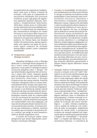 pos particulares de organismos é indispen-     • O acaso e a necessidade Um dos princí-
                                                                  necessidade.
  sável, tanto para se inferir a história da       pios fundamentais da Ciência da Evolução
  Evolução, como para se compreender os            é o de que os sistemas vivos devem as suas
  mecanismos detalhados dos processos              propriedades a uma interação entre acon-
  evolutivos, já que cada grupo de organis-        tecimentos estocásticos (aleatórios) e
  mos apresenta questões especiais, fasci-         determinísticos (consistentes, previsíveis).
  nantes e freqüentemente importantes.             Mutações casuais, impactos de asteróides
  Além disso, muitas vezes os conhecimen-          e outros acontecimentos dessa natureza ti-
  tos dos sistematas têm uma utilidade ines-       veram grande influência no curso da evo-
  perada. O conhecimento da sistemática e          lução das espécies. Por isso, os biólogos
  das características biológicas do roedor         que se dedicam ao estudo da Evolução de-
  Peromyscus maniculatus (deer mouse) tor-         senvolveram teorias probabilísticas que
  nou-se de valor inestimável quando o novo        descrevem a probabilidade de várias traje-
  hantavirus, do qual esses animais são hos-       tórias evolutivas. Um importante corolário
  pedeiros, fez vítimas fatais nos Estados         dos eventos aleatórios é a contingência
  Unidos. Da mesma forma, plantas aparen-          histórica. Embora algumas adaptações a fa-
  tadas com espécies nas quais foi encon-          tores ambientais sejam razoavelmente pre-
  trado algum composto de utilidade                visíveis, outras características dos organis-
  farmacológica podem conter compostos             mos são conseqüências de “acidentes his-
  semelhantes.                                     tóricos” que lançaram a Evolução para uma
                                                   via e não para outras. As modificações dos
B. Perspectivas a partir da                        membros anteriores para o vôo, por exem-
   Biologia Evolutiva                              plo, são muito diferentes em aves, morce-
                                                   gos e pterodáctilos, presumivelmente por-
      Disciplinas biológicas como a Biologia       que mutações diferentes apresentaram à
Molecular e a Fisiologia fazem perguntas so-       seleção natural opções diferentes nessas
bre o “como”: Como é que funcionam os or-          linhagens.
ganismos e suas partes? A Biologia Evolutiva
acrescenta perguntas sobre o “porquê”: Por       • Variação Embora os fisiologistas possam
                                                     ariação.
que determinados organismos têm certos tra-        encarar a variação como um “ruído” inde-
ços e outros não? Assim, enquanto grande           sejável ou um erro de experimentação que
parte da Biologia trata das causas imediatas       obscurece um valor “verdadeiro”, a varia-
dos fenômenos observados, a Biologia               ção é o mais importante objeto de estudo
Evolutiva trata das causas remotas. Possíveis      para a maioria dos biólogos que se dedi-
respostas a perguntas sobre as causas remo-        cam ao estudo da Evolução. Provavelmente
tas poderiam incluir “porque esta espécie her-     nenhuma das lições da Biologia Evolutiva
dou tal traço de seus ancestrais longínquos”       é mais importante do que a conscientiza-
ou “porque a sua história de seleção natural       ção de que não existem “essências” platô-
favoreceu este traço em detrimento de outros”.     nicas ou propriedades fixas, “verdadeiras”,
O fato de o embrião humano ainda ter fendas        “normais”. Quase todo caráter apresenta
branquiais somente pode ser compreendido           alguma diferença entre os indivíduos de
à luz de sua herança de ancestrais vertebra-       uma população. A ênfase colocada na va-
dos inferiores; o fato de andarmos eretos pode     riação pelos biólogos que se dedicam ao
ser compreendido como uma adaptação, um            estudo da Evolução deu frutos metodo-
traço favorecido pela seleção natural nos nos-     lógicos — a saber, métodos estatísticos,
sos ancestrais mais recentes. Ao mesmo tem-        como a análise de variância e do coefici-
po em que enfatizamos a História, devemos          ente de pista ou passagem, amplamente
reconhecer que a Evolução é um processo ati-       usados em outras áreas. A perspectiva
vo, contínuo, que atinge os seres humanos e        evolutiva da variação também traz impli-
todos os demais organismos vivos.                  cações para a maneira pela qual pensamos
      O estudo da Evolução impõe várias            a respeito de “normalidade” e “anormali-
perspectivas que deram importantes contri-         dade” e a respeito das diferenças nas ca-
buições conceituais à Biologia.                    racterísticas humanas. A consciência da




                                                                                            14
 
