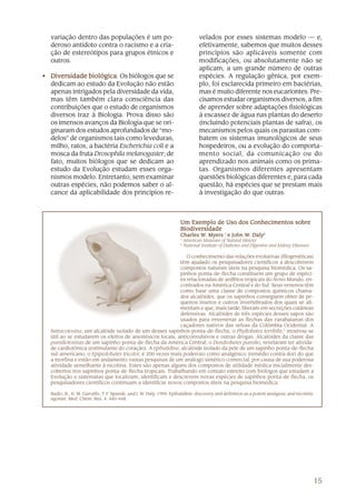 variação dentro das populações é um po-                                        velados por esses sistemas modelo — e,
   deroso antídoto contra o racismo e a cria-                                     efetivamente, sabemos que muitos desses
   ção de estereótipos para grupos étnicos e                                      princípios são aplicáveis somente com
   outros.                                                                        modificações, ou absolutamente não se
                                                                                  aplicam, a um grande número de outras
• Diversidade biológica Os biólogos que se
                biológica.                                                        espécies. A regulação gênica, por exem-
  dedicam ao estudo da Evolução não estão                                         plo, foi esclarecida primeiro em bactérias,
  apenas intrigados pela diversidade da vida,                                     mas é muito diferente nos eucariontes. Pre-
  mas têm também clara consciência das                                            cisamos estudar organismos diversos, a fim
  contribuições que o estudo de organismos                                        de aprender sobre adaptações fisiológicas
  diversos traz à Biologia. Prova disso são                                       à escassez de água nas plantas do deserto
  os imensos avanços da Biologia que se ori-                                      (incluindo potenciais plantas de safra), os
  ginaram dos estudos aprofundados de “mo-                                        mecanismos pelos quais os parasitas com-
  delos” de organismos tais como leveduras,                                       batem os sistemas imunológicos de seus
  milho, ratos, a bactéria Escherichia coli e a                                   hospedeiros, ou a evolução do comporta-
  mosca da fruta Drosophila melanogaster; de                                      mento social, da comunicação ou do
  fato, muitos biólogos que se dedicam ao                                         aprendizado nos animais como os prima-
  estudo da Evolução estudam esses orga-                                          tas. Organismos diferentes apresentam
  nismos modelo. Entretanto, sem examinar                                         questões biológicas diferentes e, para cada
  outras espécies, não podemos saber o al-                                        questão, há espécies que se prestam mais
  cance da aplicabilidade dos princípios re-                                      à investigação do que outras.



                                                                      Um Exemplo de Uso dos Conhecimentos sobre
                                                                      Biodiversidade
                                                                      Charles W. Myers 1 e John W. Daly2
                                                                              W.                W.
                                                                      1
                                                                          American Museum of Natural History
                                                                      2
                                                                          National Institute of Diabetes and Digestive and Kidney Diseases

                                                              O conhecimento das relações evolutivas (filogenéticas)
                                                           têm ajudado os pesquisadores científicos a descobrirem
                                                           compostos naturais úteis na pesquisa biomédica. Os sa-
                                                           pinhos-ponta-de-flecha constituem um grupo de espéci-
                                                           es relacionadas de anfíbios tropicais do Novo Mundo, en-
                                                           contrados na América Central e do Sul. Seus venenos têm
                                                           como base uma classe de compostos químicos chama-
                                                           dos alcalóides, que os sapinhos conseguem obter de pe-
                                                           quenos insetos e outros invertebrados dos quais se ali-
                                                           mentam e que, mais tarde, liberam em secreções cutâneas
                                                           defensivas. Alcalóides de três espécies desses sapos são
                                                           usados para envenenar as flechas das zarabatanas dos
                                                           caçadores nativos das selvas da Colômbia Ocidental. A
   batracotoxina, um alcalóide isolado de um desses sapinhos-ponta-de-flecha, o Phyllobates terribilis,1 mostrou-se
   útil ao se estudarem os efeitos de anestésicos locais, anticonvulsivos e outras drogas. Alcalóides da classe das
   pumiliotoxinas de um sapinho-ponta-de-flecha da América Central, o Dendrobates pumilio, revelaram ter ativida-
   de cardiotônica (estimulante do coração). A epibatidina, alcalóide isolado da pele de um sapinho-ponta-de-flecha
   sul-americano, o Epipedobates tricolor, é 200 vezes mais poderoso como analgésico (remédio contra dor) do que
   a morfina e estão em andamento vastas pesquisas de um análogo sintético comercial, por causa de sua poderosa
   atividade semelhante à nicotina. Estes são apenas alguns dos compostos de utilidade médica inicialmente des-
   cobertos nos sapinhos-ponta-de-flecha tropicais. Trabalhando em contato estreito com biólogos que estudam a
   Evolução e sistematas que localizam, identificam e descrevem novas espécies de sapinhos-ponta-de-flecha, os
   pesquisadores científicos continuam a identificar novos compostos úteis na pesquisa biomédica.

   Badio, B., H. M. Garraffo, T. F. Spande, and J. W. Daly. 1994. Epibatidine: discovery and definition as a potent analgesic and nicotinic
   agonist. Med. Chem. Res. 4: 440–448.




                                                                                                                                              15
 