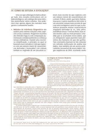 IV. COMO SE ESTUDA A EVOLUÇÃO?
IV.         ESTUDA EVOLUÇÃO?

      Uma vez que a Biologia Evolutiva abran-                                mum mais recente do que espécies com
ge tudo, dos estudos moleculares até os                                      um número menor de características em
paleontológicos, um catálogo dos seus méto-                                  comum. É óbvio, assim, que ratos, baleias,
dos preencheria vários volumes. Nós pode-                                    macacos e outros mamíferos têm entre si
mos citar apenas alguns dos métodos mais                                     um ancestral comum mais recente do que
gerais e comumente usados.                                                   com aves ou lagartos, uma vez que os ma-
                                                                             míferos possuem muitas características
• Métodos de inferência filogenética são                                     singulares derivadas (p. ex., leite, pêlos,
  usados para estimar relações entre espé-                                   mandíbula única). É menos óbvio, mas as-
  cies (vivas e extintas). Progressos recentes                               sim mesmo cada vez mais provável, à me-
  dos métodos lógicos e de computação au-                                    dida que se acumulam novos dados, que
  mentaram consideravelmente a confiança                                     os chimpanzés sejam parentes mais pró-
  nessas estimativas. Usando uma excessi-                                    ximos dos humanos do que dos gorilas.
  va simplificação, o princípio no qual se                                   Tais conclusões baseiam-se não somente
  baseiam esses métodos é o de que espéci-                                   em métodos melhorados de análise dos
  es com um número maior de característi-                                    dados, mas também em um acervo prati-
  cas derivadas (“avançadas”) em comum                                       camente inexaurível de novos dados: lon-
  tenham se originado de um ancestral co-                                    gas seqüências de DNA, revelando muito



                                                                 As Origens do Homem Moderno
                                                                 Douglas J. Futuyma
                                                                 State University of New York at Stony Brook

                                                           A maioria dos hominídeos fósseis de cerca de 1 milhão
                                                       a 300.000 anos atrás é classificada como Homo erectus, que
                                                       esteve amplamente distribuído desde a África até a Ásia
                                                       Oriental. As características esqueléticas do Homo erectus
                                                       evoluíram gradualmente para as do Homo sapiens. A tran-
                                                       sição anatômica entre o Homo sapiens “arcaico” — como
                                                       os neandertalenses — e o Homo sapiens “anatomicamente
                                                       moderno” ocorreu na África cerca de 170.000 anos atrás e,
                                                       algum tempo depois, em outro lugar. Até recentemente, a
                                                       suposição geral era de que os genes para as características
                                                       modernas tivessem se espalhado por diferentes populações
                                                       humanas “arcaicas”, de modo tal que todas as diferentes
                                                       populações arcaicas tivessem evoluído para o homem
                                                       moderno, mantendo porém algumas diferenças genéticas
                                                       que persistem até hoje entre diferentes populações huma-
  nas. Esta idéia é conhecida como a “hipótese multi-regional”.
      A hipótese multi-regional foi contestada por alguns geneticistas que propuseram, em vez disso, que o ho-
  mem anatomicamente moderno tenha evoluído inicialmente na África e se difundido depois pela Europa e Ásia,
  substituindo os humanos arcaicos sem que houvesse reprodução cruzada entre eles.1 Segundo esta hipótese da
  “origem africana”, as populações humanas arcaicas da Europa e da Ásia teriam legado poucos genes, se é que
  deixaram algum, às populações de hoje. Esta hipótese baseia-se em estudos sobre a variação na seqüência de
  certos genes, como os genes mitocondriais, de populações humanas de todo o mundo. Esses genes mostram que
  as seqüências de DNA de populações diferentes são mais semelhantes do que seria de se esperar, caso elas
  tivessem acumulado mutações diferentes durante 300.000 anos ou mais. Além disso, as seqüências das popula-
  ções africanas diferem mais entre si do que as seqüências dos europeus, asiáticos e índios americanos – o que
  pode indicar que as populações africanas são mais antigas e tiveram mais tempo para acumular diferenças
  mutacionais entre seus genes.
      As análises destes genes sugerem que o homem moderno se difundiu a partir da África há cerca de 150.000 a
  160.000 anos. Se isso for verdade, todos os seres humanos têm um parentesco mais próximo entre si, sendo
  descendentes de ancestrais comuns mais recentes do que se pensava anteriormente. Assim mesmo, alguns
  genes apresentam um quadro diferente. Nesses casos, a quantidade de variação de seqüências de DNA entre
  cópias de genes é maior nas populações asiáticas do que nas africanas e as diferenças entre as populações são
  suficientemente grandes para sugerir que elas tenham divergido há mais de 200.000 anos – antes do aparecimen-
  to de seres humanos anatomicamente modernos no registro fóssil. Embora muitos dos pesquisadores neste
  campo estejam se inclinando para a hipótese da “origem africana”, a questão ainda não está resolvida e haverá
  necessidade de maior número de dados, antes que se possa chegar a uma conclusão segura sobre a origem do
  homem moderno.

  1
   R.L. Cann et al., Nature 325:31-36 (1987); D.B. Goldstein et al., Proc. Natl. Acad. Sci. USA 92:6723-6727 (1995); N. Takahata, Annu.
  Rev. Ecol. Syst. 26:343-372 (1995); R.M. Harding et al., Am. J. Hum. Genet. 60:772-789 (1997).



                                                                                                                                      16
 