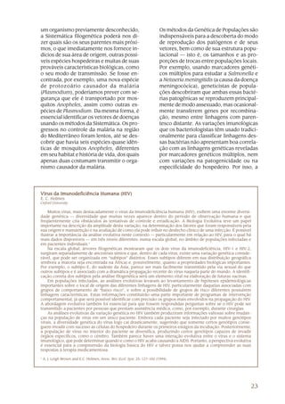 um organismo previamente desconhecido,                                      Os métodos da Genética de Populações são
a Sistemática filogenética poderá nos di-                                   indispensáveis para a descoberta do modo
zer quais são os seus parentes mais próxi-                                  de reprodução dos patógenos e de seus
mos, o que imediatamente nos fornece in-                                    vetores, bem como de sua estrutura popu-
dícios de sua área de origem, outras possí-                                 lacional — isto é, os tamanhos e as pro-
veis espécies hospedeiras e muitas de suas                                  porções de trocas entre populações locais.
prováveis características biológicas, como                                  Por exemplo, usando marcadores genéti-
o seu modo de transmissão. Se fosse en-                                     cos múltiplos para estudar a Salmonella e
contrada, por exemplo, uma nova espécie                                     a Neisseria meningitidis (a causa da doença
de protozoário causador da malária                                          meningocócica), geneticistas de popula-
(Plasmodium), poderíamos prever com se-                                     ções descobriram que ambas essas bacté-
gurança que ele é transportado por mos-                                     rias patogênicas se reproduzem principal-
quitos Anopheles, assim como outras es-                                     mente de modo assexuado, mas ocasional-
pécies de Plasmodium. Da mesma forma, é                                     mente transferem genes por recombina-
essencial identificar os vetores de doenças                                 ção, mesmo entre linhagens com paren-
usando os métodos da Sistemática. Os pro-                                   tesco distante. As variações imunológicas
gressos no controle da malária na região                                    que os bacteriologistas têm usado tradici-
do Mediterrâneo foram lentos, até se des-                                   onalmente para classificar linhagens des-
cobrir que havia seis espécies quase idên-                                  sas bactérias não apresentam boa correla-
ticas de mosquitos Anopheles, diferentes                                    ção com as linhagens genéticas reveladas
em seu habitat e história de vida, dos quais                                por marcadores genéticos múltiplos, nem
apenas duas costumam transmitir o orga-                                     com variações na patogenicidade ou na
nismo causador da malária.                                                  especificidade do hospedeiro. Por isso, a




Vírus da Imunodeficiência Humana (HIV)
E. C. Holmes
Oxford University

    Muitos vírus, mais destacadamente o vírus da imunodeficiência humana (HIV), exibem uma enorme diversi-
dade genética — diversidade que muitas vezes aparece dentro do período de observação humana e que
freqüentemente cria obstáculos às tentativas de controle e erradicação. A Biologia Evolutiva teve um papel
importante na descrição da amplitude desta variação, na determinação dos fatores que foram responsáveis pela
sua origem e manutenção e na avaliação de como ela pode influir no desfecho clínico de uma infecção. É possível
ilustrar a importância da análise evolutiva neste contexto — particularmente em relação ao HIV, para o qual há
mais dados disponíveis — em três níveis diferentes: numa escala global, no âmbito de populações infectadas e
em pacientes individuais.1
    Na escala global, árvores filogenéticas mostraram que os dois vírus da imunodeficiência, HIV-1 e HIV-2,
surgiram separadamente de ancestrais símios e que, dentro de cada vírus, existe uma variação genética conside-
rável, que pode ser organizada em “subtipos” distintos. Esses subtipos diferem em sua distribuição geográfica
(embora a maioria seja encontrada na África) e, possivelmente, quanto a propriedades biológicas importantes.
Por exemplo, o subtipo E, do sudeste da Ásia, parece ser mais facilmente transmitido pela via sexual do que
outros subtipos e é associado com a dramática propagação recente do vírus naquela parte do mundo. A identifi-
cação correta dos subtipos pela análise filogenética será um elemento vital na elaboração de futuras vacinas.
    Em populações infectadas, as análises evolutivas levaram ao levantamento de hipóteses epidemiológicas
importantes sobre o local de origem das diferentes linhagens de HIV, particularmente daquelas associadas com
grupos de comportamento de “baixo risco”, e sobre a possibilidade de grupos de risco diferentes possuírem
linhagens características. Estas informações constituirão uma parte importante de programas de intervenção
comportamental, já que será possível identificar com precisão os grupos mais envolvidos na propagação do HIV.
A abordagem evolutiva também foi essencial para que fossem respondidas perguntas sobre se o HIV pode ser
transmitido a pacientes por pessoas que prestam assistência médica, como, por exemplo, durante cirurgias.
    As análises evolutivas da variação genética no HIV também produziram informações valiosas sobre mudan-
ças na população de vírus em um único paciente. Embora cada paciente seja infectado por muitos genótipos
virais, a diversidade genética do vírus logo cai drasticamente, sugerindo que somente certos genótipos conse-
guem invadir com sucesso as células do hospedeiro durante os primeiros estágios da incubação. Posteriormente,
a população de vírus no interior do paciente se diversifica, produzindo certos genótipos capazes de invadir
órgãos específicos, como o cérebro. Também parece haver uma interação evolutiva entre o vírus e o sistema
imunológico, que pode determinar quando e como o HIV acaba causando a AIDS. Portanto, a perspectiva evolutiva
é essencial para a compreensão da biologia básica do HIV e talvez possa nos ajudar a compreender as suas
respostas à terapia medicamentosa.

1
    A. J. Leigh Brown and E.C. Holmes, Annu. Rev. Ecol. Syst. 25: 127-165 (1994).




                                                                                                                    23
 