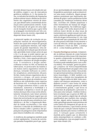 previsão desses traços em estudos de saú-       do as oportunidades de transmissão entre
de pública exigirá o uso de marcadores          hospedeiros aumentam, pode se desenvol-
genéticos múltiplos (3, 7). Da mesma for-       ver uma maior virulência. Alguns pesqui-
ma, os métodos da Genética de Populações        sadores postularam que importantes epi-
podem estimar taxas e distâncias de movi-       demias de gripe e outras pandemias foram
mento dos organismos vetores de doen-           causadas por mudanças evolutivas desse
ças, que afetam tanto a transmissão de do-      tipo, ocorridas em cidades populosas e
enças como o potencial de controle. A aná-      entre movimentos de massas de refugia-
lise molecular de um gene em uma espé-          dos. Analogamente, há evidências suges-
cie de mosquito mostrou que o gene tinha        tivas de que o HIV tenha desenvolvido vi-
se propagado recentemente por três con-         rulência maior devido às altas taxas de
tinentes, prova da enorme capacidade de         transmissão por contato sexual e por utili-
dispersão desse inseto (49).                    zação coletiva de agulhas por parte de usu-
                                                ários de drogas intravenosas (17, 64). Está
A potencial rapidez de evolução em po-          comprovado que a população de vírus HIV
pulações naturais de microorganismos,           de uma pessoa infectada evolui durante o
muitos dos quais têm tempos de geração          curso da infeccão, sendo que alguns auto-
curtos e populações imensas, tem impli-         res atribuem o início da AIDS - a doença
cações de grande importância. Uma de-           em si - a esta mudança genética (45).
las, uma lição de Evolução que deveria ter
sido aprendida muito tempo antes do que       • Funções fisiológicas normais Compreen-
                                                                      normais.
o foi, é a de que se pode esperar que os        der as defesas naturais do corpo humano
patógenos se adaptem a uma seleção con-         contra doenças infecciosas é tão importan-
sistente e forte, como aquela gerada pelo       te quanto compreender as próprias doen-
uso amplo e intensivo de drogas terapêu-        ças e, também neste caso, a Biologia
ticas. A resistência a drogas antimi-           Evolutiva pode trabalhar junto com a ciên-
crobianas evoluiu no HIV, na bactéria da        cia médica. Por exemplo, genes do princi-
tuberculose, no protozoário da malária e        pal complexo de histocompatibilidade
em muitos outros organismos vetores de          (MHC) desempenham um papel crítico nas
doenças, tornando ineficazes os contro-         respostas imunes das células: Seus produ-
les terapêuticos anteriormente eficazes.        tos apresentam proteínas estranhas ao sis-
De fato, muitos desses organismos são re-       tema imunológico. O MHC também con-
sistentes a drogas, em parte porque             tribui para a rejeição dos transplantes de
freqüentemente genes de resistência a an-       tecidos. Alguns alelos do MHC estão asso-
tibióticos são transferidos entre espécies      ciados com doenças autoimunes, como o
de bactérias (42). A evolução da resistên-      diabetes juvenil e uma forma de artrite
cia a drogas aumentou muito o custo do          deformante. A variação genética do MHC
tratamento, aumentou a morbidade e a            é extremamente grande, o que levou os
mortalidade e despertou o receio de que         geneticistas de populações a procurar ra-
muitas doenças infecciosas serão absolu-        zões para esta variação. Análises molecu-
tamente intratáveis num futuro próximo          lares revelaram que os genes do MHC de-
(10). A Teoria da Evolução sugere que um        vem estar sujeitos a algum tipo de seleção
futuro tão terrível pode ser prevenido pela     equilibradora que mantém esta variação.
redução da seleção para resistência a an-       De fato, alguns alelos humanos do MHC
tibióticos e, de fato, a Organização Mun-       estão genealogicamente mais próximos de
dial da Saúde recomendou o uso mais             certos alelos do chimpanzé do que de ou-
criterioso e reduzido de antibióticos (67).     tros alelos humanos, o que fornece provas
Novos estudos sobre a genética das po-          claras de que a seleção natural manteve a
pulações de patógenos serão importantes         variação durante pelo menos 5 milhões de
para futuros trabalhos de contenção.            anos. A variação quase certamente é
                                                mantida pelos papéis que os diferentes
A virulência dos patógenos também pode          alelos desempenham no combate a dife-
evoluir rapidamente. A teoria da coevolu-       rentes patógenos, mas seu papel exato re-
ção parasita/hospedeiro prevê que, quan-        quer mais estudo (39).




                                                                                        24
 