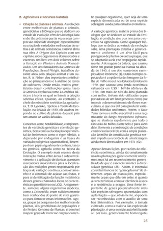 B. Agricultura e Recursos Naturais                te qualquer organismo, quer seja de uma
                                                  espécie domesticada ou de uma espécie
• Criação de plantas e animais As relações
                          animais.                selvagem usada para estudos evolutivos.
  entre melhoristas de plantas e animais,
  geneticistas e biólogos que se dedicam ao       A variação genética, matéria prima dos bi-
  estudo da evolução vêm de tão longa data        ólogos que se dedicam ao estudo da Evo-
  e são tão próximas que às vezes seus cam-       lução, é condição sine qua non para o su-
  pos são difíceis de distinguir, especialmente   cesso na agricultura. Como qualquer bió-
  na criação de variedades melhoradas de sa-      logo que se dedica ao estudo da evolução
  fras e de animais domésticos. Darwin abriu      sabe, uma plantação extensa e genetica-
  sua obra A Origem das Espécies com um           mente uniforme é um alvo fácil para
  capítulo sobre organismos domesticados e        patógenos de plantas ou outras pragas, que
  escreveu um livro em dois volumes sobre         se adaptarão a ela e se propagarão rapida-
  a Variação em Plantas e Animais Domesti-        mente. A ferrugem da batata, que causou
  cados. Um dos fundadores da Genética de         fome em grande parte da Irlanda na déca-
  Populações, Sewall Wright, trabalhou du-        da de 1840, é um dos numerosos exem-
  rante anos com criação animal e um ou-          plos deste fenômeno (1). Outro exemplo es-
  tro, R. A. Fisher, deu importante contribui-    petacular é a epidemia de ferrugem da fo-
  ção ao planejamento e à análise de testes       lha de milho no sul nos Estados Unidos em
  de cultivares. Desde então, muitos gene-        1970, que causou uma perda econômica
  ticistas deram contribuições iguais, tanto      estimada em US$ 1 bilhão (dólares de
  à Genética Evolutiva como à Genética Bá-        1970). Em mais de 85% da área plantada
  sica e à teoria na qual se baseia a criação     com milho, tinham sido utilizadas cepas
  seletiva eficaz. Quando, ao contrário, o        portadoras de um fator genético (Tcms) que
  chefe do ministério soviético da agricultu-     impede o desenvolvimento de flores mas-
  ra, T. D. Lysenko, rejeitou a Teoria da Evo-    culinas, o que era útil para produzir varie-
  lução, na década de 1930, ele acabou im-        dades híbridas uniformes. Porém, o fator
  pondo ao cultivo de plantas daquele país        Tcms tornou o milho suscetível a uma raça
  um atraso de várias décadas.                    mutante do fungo Phytopthora infestans,
                                                  que se alastrou rapidamente por todo o
   Conceitos como herdabilidade, componen-        Cinturão do Milho (Corn Belt) e para além
   tes de variância genética e correlação ge-     dele. Somente a combinação de condições
   nética, bem como a elucidação experimen-       climáticas favoráveis com a ampla planta-
   tal de fenômenos como o vigor híbrido, a       ção de milho de constituição genética nor-
   depressão por endogamia e as bases da          mal impediu a ocorrência de uma ferrugem
   variação poligênica (quantitativa), desem-     ainda mais devastadora em 1971 (62).
   penham papéis igualmente centrais, tanto
   na genética agrícola como na Teoria da         Apesar dessas lições, por razões de efici-
   Evolução. O exemplo mais recente desta         ência econômica, ainda são amplamente
   interação mútua entre áreas é o desenvol-      usadas plantações geneticamente unifor-
   vimento e a aplicação de técnicas que usam     mes, mas há um reconhecimento genera-
   marcadores moleculares para a localiza-        lizado de que é essencial manter a diver-
   ção dos múltiplos genes responsáveis por       sidade genética (36). Assim, é essencial
   traços de variação contínua, como o tama-      constituir bancos de “germoplasma” de di-
   nho e o conteúdo de açúcar das frutas, e       ferentes cepas de plantações, especial-
   para a identificação da função metabólica      mente cepas que diferem entre si quanto
   desses genes (chamados locos de caracte-       a características como a tolerância à seca
   rísticas quantitativas ou LCQ). Antigamen-     e a resistência a pragas. Uma fonte im-
   te, somente alguns organismos modelos,         portante de genes potencialmente úteis
   como a Drosophila, eram suficientemente        são espécies selvagens aparentadas com
   bem conhecidos do ponto de vista genéti-       a plantação — que, obviamente, só podem
   co para fornecer essas informações. Ago-       ser reconhecidas com o auxílio de uma
   ra, graças às pesquisas dos melhoristas de     boa Sistemática. Por exemplo, o tomate
   plantas, dos geneticistas de populações e      cultivado, como a maioria das espécies de
   do Projeto Genoma de Plantas, é possível       plantação, é uma espécie autofertilizante
   mapear genes de interesse em praticamen-       (e, por isso, geneticamente homozigota)

                                                                                          25
 