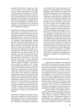 vamente introduzidos no trigo, por culti-        Este método têm muitas aplicações. Ele
  vo. Em todos os casos, depois de alguns          permite aos pesquisadores, por exemplo,
  anos de extensa plantação da nova cepa,          distinguir entre cardumes de espécies de
  a mosca superou a resistência: a cada mu-        peixes que migram de locais de desova di-
  tação para resistência na planta, uma mu-        ferentes. Tal distinção tem importantes
  tação correspondente na mosca anulava o          implicações administrativas e políticas em
  seu efeito. Entomólogos e cultivadores de        casos como o da indústria do salmão, uma
  plantas com formação em Biologia Evolu-          vez que tanto as unidades políticas que
  tiva estão trabalhando na elaboração de          abrigam os locais de desova, como aque-
  métodos de engenharia para resistência           las onde os peixes são recolhidos têm in-
  múltipla que prolonguem a vida eficaz de         teresse econômico nos cardumes. Na sil-
  novos cultivares resistentes.                    vicultura, os viveiros nos quais são desen-
                                                   volvidas e criadas as reservas matrizes co-
• Engenharia Genética São muitas as pro-
                Genética.                          merciais de coníferas estão sujeitos à “con-
  postas para se introduzirem diversas ca-         taminação” genética pelo pólen de árvo-
  racterísticas em plantas de safra e para se      res selvagens, transportado pelo ar. Os
  difundirem bactérias modificadas por en-         métodos desenvolvidos pelos geneticistas
  genharia genética, capazes de melhorar a         de populações são úteis para se determi-
  fertilidade do solo ou de conferir resistên-     nar a distância percorrida pelo pólen e para
  cia a geadas a certas plantações. Sempre         se medir os níveis de contaminação, o que
  que tais introduções deliberadas são pro-        afeta o valor de mercado das sementes. Os
  postas, surgem perguntas referentes aos          geneticistas que se dedicam ao estudo da
  seus potenciais riscos. Biólogos que se de-      Evolução também têm se dedicado a ana-
  dicam ao estudo da Evolução e que estu-          lisar a base genética de traços desejáveis,
  dam interações gênicas perceberam a ne-          como a taxa de crescimento e a resistên-
  cessidade de realização de testes para se        cia a insetos de coníferas. Este tipo de co-
  assegurar que um gene estranho não vá            nhecimento contribui para programas de
  interagir de maneira imprevisível com os         produção de híbridos e de engenharia ge-
  genes próprios de uma planta de safra,           nética.
  gerando efeitos prejudiciais. O risco mais
  provável talvez seja o de que tais genes       C. Descoberta de Produtos Naturais Úteis
  possam se propagar por polinização cru-
  zada de plantas selvagens aparentadas                Organismos do passado e do presente
  com as plantas de cultivo (p. ex., mostar-     são fontes de incontáveis recursos naturais.
  das selvagens aparentadas com o repolho)       Quase todos os produtos farmacêuticos, mui-
  e fazer com que elas se tornem ervas da-       tos produtos para o lar e muitos processos in-
  ninhas mais vigorosas. Do mesmo modo,          dustriais (começando, por ordem histórica,
  sendo que freqüentemente há transferên-        com a fabricação do pão e do vinho) ou utili-
  cia de genes entre espécies de bactérias,      zam organismos vivos, ou provêm de proces-
  surgiram preocupações de que populações        sos biológicos ocorridos dentro de organis-
  naturais de bactérias poderiam adquirir        mos. Além disso, organismos que morreram
  características de bactérias produzidas por    há muito tempo também fornecem recursos:
  engenharia genética que as tornem mais         combustíveis fósseis. A prospecção de com-
  vigorosas e potencialmente prejudiciais.       bustíveis fósseis baseia-se em grande parte
  Por isso, os métodos desenvolvidos por         nas correlações de idade entre depósitos sedi-
  biólogos estudiosos da Evolução para de-       mentares – que, por sua vez, se baseiam em
  terminar os efeitos adaptativos dos genes      fósseis de protozoários, moluscos e de outros
  e medir as taxas de troca de genes entre       organismos estudados pelos paleontólogos.
  populações e espécies terão aplicações               Muitas espécies vivas podem mostrar-
  valiosas.                                      se úteis como futuras plantas de cultivo ou,
                                                 especialmente, revelar possibilidades de apli-
• Silvicultura e indústria da pesca Os bió-
                              pesca.             cação médica, energética, industrial ou de
  logos que se dedicam ao estudo da Evolu-       pesquisa. De fato, os organismos podem ser
  ção podem esclarecer a estrutura genética      considerados um “capital vivo”, segundo as
  de populações e espécies por meio da aná-      palavras da Comissão Presidencial de Asses-
  lise estatística de marcadores genéticos.      sores para assuntos de Ciência e Tecnologia

                                                                                            28
 