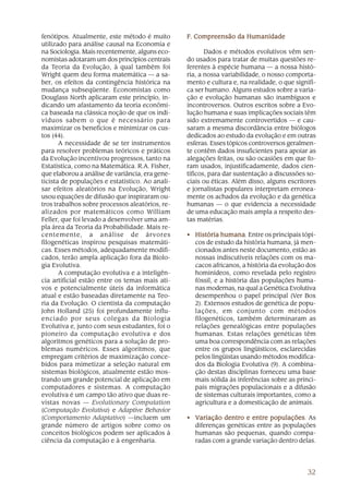 fenótipos. Atualmente, este método é muito       F. Compreensão da Humanidade
utilizado para análise causal na Economia e
na Sociologia. Mais recentemente, alguns eco-           Dados e métodos evolutivos vêm sen-
nomistas adotaram um dos princípios centrais     do usados para tratar de muitas questões re-
da Teoria da Evolução, à qual também foi         ferentes à espécie humana — a nossa histó-
Wright quem deu forma matemática — a sa-         ria, a nossa variabilidade, o nosso comporta-
ber, os efeitos da contingência histórica na     mento e cultura e, na realidade, o que signifi-
mudança subseqüente. Economistas como            ca ser humano. Alguns estudos sobre a varia-
Douglass North aplicaram este princípio, in-     ção e evolução humanas são inambíguos e
dicando um afastamento da teoria econômi-        incontroversos. Outros escritos sobre a Evo-
ca baseada na clássica noção de que os indi-     lução humana e suas implicações sociais têm
víduos sabem o que é necessário para             sido extremamente controvertidos — e cau-
maximizar os benefícios e minimizar os cus-      saram a mesma discordância entre biólogos
tos (44).                                        dedicados ao estudo da evolução e em outras
       A necessidade de se ter instrumentos      esferas. Esses tópicos controversos geralmen-
para resolver problemas teóricos e práticos      te contêm dados insuficientes para apoiar as
da Evolução incentivou progressos, tanto na      alegações feitas, ou são ocasiões em que fo-
Estatística, como na Matemática. R.A. Fisher,    ram usados, injustificadamente, dados cien-
que elaborou a análise de variância, era gene-   tíficos, para dar sustentação a discussões so-
ticista de populações e estatístico. Ao anali-   ciais ou éticas. Além disso, alguns escritores
sar efeitos aleatórios na Evolução, Wright       e jornalistas populares interpretam erronea-
usou equações de difusão que inspiraram ou-      mente os achados da evolução e da genética
tros trabalhos sobre processos aleatórios, re-   humanas — o que evidencia a necessidade
alizados por matemáticos como William            de uma educação mais ampla a respeito des-
Feller, que foi levado a desenvolver uma am-     tas matérias.
pla área da Teoria da Probabilidade. Mais re-
centemente, a análise de árvores                 • História humana Entre os principais tópi-
                                                             humana.
filogenéticas inspirou pesquisas matemáti-         cos de estudo da história humana, já men-
cas. Esses métodos, adequadamente modifi-          cionados antes neste documento, estão as
cados, terão ampla aplicação fora da Biolo-        nossas indiscutíveis relações com os ma-
gia Evolutiva.                                     cacos africanos, a história da evolução dos
       A computação evolutiva e a inteligên-       hominídeos, como revelada pelo registro
cia artificial estão entre os temas mais ati-      fóssil, e a história das populações huma-
vos e potencialmente úteis da informática          nas modernas, na qual a Genética Evolutiva
atual e estão baseadas diretamente na Teo-         desempenhou o papel principal (Ver Box
ria da Evolução. O cientista da computação         2). Extensos estudos de genética de popu-
John Holland (25) foi profundamente influ-         lações, em conjunto com métodos
enciado por seus colegas da Biologia               filogenéticos, também determinaram as
Evolutiva e, junto com seus estudantes, foi o      relações genealógicas entre populações
pioneiro da computação evolutiva e dos             humanas. Estas relações genéticas têm
algoritmos genéticos para a solução de pro-        uma boa correspondência com as relações
blemas numéricos. Esses algoritmos, que            entre os grupos lingüísticos, esclarecidas
empregam critérios de maximização conce-           pelos lingüistas usando métodos modifica-
bidos para mimetizar a seleção natural em          dos da Biologia Evolutiva (9). A combina-
sistemas biológicos, atualmente estão mos-         ção destas disciplinas forneceu uma base
trando um grande potencial de aplicação em         mais sólida às inferências sobre as princi-
computadores e sistemas. A computação              pais migrações populacionais e a difusão
evolutiva é um campo tão ativo que duas re-        de sistemas culturais importantes, como a
vistas novas — Evolutionary Computation            agricultura e a domesticação de animais.
(Computação Evolutiva) e Adaptive Behavior
(Comportamento Adaptativo) —incluem um           • Variação dentro e entre populações As
                                                                             populações.
grande número de artigos sobre como os             diferenças genéticas entre as populações
conceitos biológicos podem ser aplicados à         humanas são pequenas, quando compa-
ciência da computação e à engenharia.              radas com a grande variação dentro delas.




                                                                                            32
 